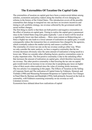 The Externalities Of Taxation On Capital Gain
The externalities of taxation on capital gain have been a controversial debate among
scholars, economists and policy makers along the timeline of ever changing tax
reforms in the history of the United States. This introduction covers all the possible
externalities that change in marginal tax rate can have on investors incentives and
timing to sell, portfolio strategy, tax revenue collected by the government and the
social welfare changes.
The first thing to clarify is that there are both positive and negative externalities on
the effect of taxation on capital gain. Timing to realize the capital gain is paramount
since in the United States long term gains (typically 1 year or more) will be taxed at
a significantly lower rate than ordinary ... Show more content on Helpwriting.net ...
Since a higher tax rate leads to a lower amount of realization on capital gain, it would
consequently reduce the transaction fees or commission fees charged by the agencies,
which eventually reduces the market activity and causes a welfare loss.
The externality of a lower tax rate on the tax revenue could go either way. When
we only consider the static analysis, we have a negative externality that the tax
revenue decreases obviously since the same amount of realization is being taxed at a
lower rate. When we consider other offsetting factors, positive externalities come in
to play important roles. The first positive externality is due to the unlocking effect
that increases the amount of realization on capital gain, which therefore increases the
tax revenue. The other positive externality is that lowering the tax rate on capital
gain would result in an increase in tax revenue due to peopleing pay taxes on higher
value of their assets when realized since the value of existing stocks increases.
The two articles I m comparing in this paper, The Effects of Taxation on the Selling
of Corporate Stock and The realization of Capital Gains by Feldstein, Slemrod, and
Yitzhaki (1980) and Measuring Permanent Responses to Capital Gains Tax Changes
in Panel Data by Burman and Randolph (1994), both primarily focused on the lock in
externality, with Feldstein examining externality on tax revenue as well.
Literature reviews
Economists have debated about how realizations of capital
 