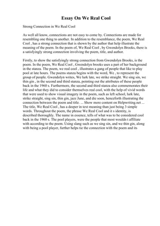 Essay On We Real Cool
Strong Connection in We Real Cool
As well all know, connections are not easy to come by. Connections are made for
resembling one thing to another. In addition to the resemblance, the poem, We Real
Cool , has a strong connection that is shown by the author that help illustrate the
meaning of the poem. In the poem of, We Real Cool , by Gwendolyn Brooks, there is
a satisfyingly strong connection involving the poem, title, and author.
Firstly, to show the satisfyingly strong connection from Gwendolyn Brooks, is the
poem. In the poem, We Real Cool , Gwendolyn brooks uses a part of her background
in the stanza. The poem, we real cool , illustrates a gang of people that like to play
pool at late hours. The poems stanza begins with the word, We , to represent the
group of people. Gwendolyn writes, We lurk late, we strike straight. We sing sin, we
thin gin , in the second and third stanza, pointing out the attributes of these people
back in the 1960 s. Furthermore, the second and third stanza also commemorates their
life and what they did to consider themselves real cool, with the help of vivid words
that were used to show visual imagery in the poem, such as left school, lurk late,
strike straight, sing sin, thin gin, jazz June, and die soon, henceforth illustrating the
connection between the poem and title. ... Show more content on Helpwriting.net ...
The title, We Real Cool , has a deeper in text meaning than just being 3 simple
words. Throughout the poem, the phrase We Real Cool and it s identity, is
described thoroughly. The name in essence, tells of what was to be considered cool
back in the 1960 s. The pool players, were the people that most wouldn t affiliate
with according to the poem. Using slang such as we sing sin, and we thin gin, along
with being a pool player, further helps tie the connection with the poem and its
 