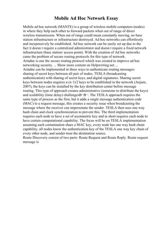 Mobile Ad Hoc Network Essay
Mobile ad hoc network (MANTE) is a group of wireless mobile computers (nodes)
in where they help each other to forward packets when out of range of direct
wireless transmission. When out of range could mean constantly moving, no base
station infrastructure or infrastructure destroyed. Ad hoc networks can effortlessly
and inexpensively be established. Ad hoc network can be easily set up due to the
fact it doesn t require a centralized administrator and doesn t require a fixed network
infrastructure (base station/ access point). With the creation of Ad hoc networks
came the problem of secure routing protocols for this type of network.
Ariadne is one the secure routing protocol which was created to improve ad hoc
networking security. ... Show more content on Helpwriting.net ...
Ariadne can be implemented in three ways to authenticate routing messages:
sharing of secret keys between all pair of nodes, TESLA (broadcasting
authentication) with sharing of secret keys, and digital signatures. Sharing secret
keys between nodes requires n (n 1)/2 keys to be established in the network (Anjum,
2007), the keys can be installed by the key distribution center before message
routing. This type of approach creates administrative (someone to distribute the keys)
and scalability (time delay) challengesВ¬В¬. The TESLA approach requires the
same type of process as the first, but it adds a single message authentication code
(MAC) to a request message, this creates a security issue when broadcasting the
message where the receiver can impersonate the sender. TESLA then uses one way
hash chain and clock synchronization to prevent this. The third implementation
requires each node to have a set of asymmetric key and in short requires each node to
have certain computational capability. The focus will be on TESLA implementation
assuming each commination share a MAC key, every node has one way hash chain
capability, all nodes know the authentication key of the TESLA one way key chain of
every other node, and sender trust the destination source.
Route Discovery consist of two parts: Route Request and Route Reply. Route request
message is
 