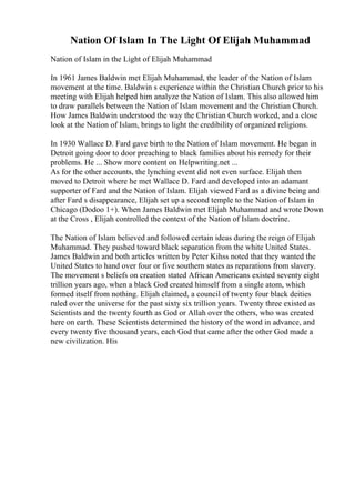 Nation Of Islam In The Light Of Elijah Muhammad
Nation of Islam in the Light of Elijah Muhammad
In 1961 James Baldwin met Elijah Muhammad, the leader of the Nation of Islam
movement at the time. Baldwin s experience within the Christian Church prior to his
meeting with Elijah helped him analyze the Nation of Islam. This also allowed him
to draw parallels between the Nation of Islam movement and the Christian Church.
How James Baldwin understood the way the Christian Church worked, and a close
look at the Nation of Islam, brings to light the credibility of organized religions.
In 1930 Wallace D. Fard gave birth to the Nation of Islam movement. He began in
Detroit going door to door preaching to black families about his remedy for their
problems. He ... Show more content on Helpwriting.net ...
As for the other accounts, the lynching event did not even surface. Elijah then
moved to Detroit where he met Wallace D. Fard and developed into an adamant
supporter of Fard and the Nation of Islam. Elijah viewed Fard as a divine being and
after Fard s disappearance, Elijah set up a second temple to the Nation of Islam in
Chicago (Dodoo 1+). When James Baldwin met Elijah Muhammad and wrote Down
at the Cross , Elijah controlled the context of the Nation of Islam doctrine.
The Nation of Islam believed and followed certain ideas during the reign of Elijah
Muhammad. They pushed toward black separation from the white United States.
James Baldwin and both articles written by Peter Kihss noted that they wanted the
United States to hand over four or five southern states as reparations from slavery.
The movement s beliefs on creation stated African Americans existed seventy eight
trillion years ago, when a black God created himself from a single atom, which
formed itself from nothing. Elijah claimed, a council of twenty four black deities
ruled over the universe for the past sixty six trillion years. Twenty three existed as
Scientists and the twenty fourth as God or Allah over the others, who was created
here on earth. These Scientists determined the history of the word in advance, and
every twenty five thousand years, each God that came after the other God made a
new civilization. His
 