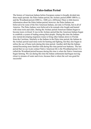 Paleo-Indian Period
The history of American Indians before European contact is broadly divided into
three major periods: the Paleo Indian period, the Archaic period (8000 1000 b.c.),
and the Woodland period (1000 b.c. 1600 a.d.). (DiNome) There is little known
information about the Paleo Indian period; however, the Paleo Indians are
believed to be some of the first American Indians, not only in Florida, but in all of
America. The Paleo Indians were believed to be nomads who fought and hunted
with stone tools and clubs. During the Archaic period American Indians began to
become more civilized. It was in the Archaic period that the American Indians began
to establish a system of trading among their people. During this time the Indians
also started developing migration routes to bring other Indians down to Florida
from the Carolinas. Similarly to the Indians in the Paleo time period, the Indians in
the Archaic period used stone tools for hunting and fighting, but they also began to
utilize the use of bone tools during this time period. Another skill that the Indians
started becoming more familiar with during this time period was basketry. The last
period that we see in pre contact Native American life is the Woodland period. It is
called the Woodland period because during this time is when the Native Americans
began farming. We see during this time the Indian settlements had begun moving
closer to streams of water and rivers, because that is where the soil was good for
successful
 