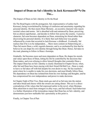 Impact of Dean on Sal s Identity in Jack KerouacвЂ™s On
The...
The Impact of Dean on Sal s Identity in On the Road
On The Road begins with the protagonist, Sal, (representative of author Jack
Kerouac), being overwhelmed by feelings of confusion and uncertainty regarding his
personal identity. He then meets Dean Moriarty , an eccentric character who rejects
societal values and norms . Sal is absorbed with and entranced by Dean, perceiving
him as almost superhuman , and decides to follow him across the country. A passive
character, Sal soon becomes dependent on Dean, mimicking his friend rather than
discovering his personal identity. It is likely that such behaviour was greatly
influenced by events that occurred in Jack Kerouac s childhood . Eventually, Sal
realises that if he is to be independent, ... Show more content on Helpwriting.net ...
Then Sal meets Dean; a wild, roguish character, and is so enchanted by him that he
believes he can shape his own identity through being like Dean. Hence, Sal takes to
the road, planning to follow in Dean s footsteps.
Gradually, Sal becomes more and more dependent on Dean. He shapes his morals
and values upon those of Dean, letting his life be controlled by the decisions that
Dean makes, and even refusing to allow himself thoughts that contradict Dean s.
The impact Dean has on Sal s identity is clearly illustrated in Chapter Seven, when,
after Sal and Dean have been staying with their friend Old Bull Lee , Dean is ready
to leave so Sal takes off with him despite his own desire to stay. He has reached a
point where he is unable to make his own decisions, and must blindly follow Dean.
His dependence on Dean has isolated him from his own feelings and thoughts, and he
has compromised his own independence and power to make decisions.
In Chapter Eight of Part Two, Dean steals gas and oil as Sal runs into the station
and takes bread and cheese while the owners are eating dinner. This act is a direct
contradiction of the values that Sal expressed earlier in the novel, when Montana
Slim asked him to steal from strangers in alley ways, and Sal refused. Such behaviour
is a further illustration of the tremendous impact that Dean has on Sal s identity, and
demonstrates just how malleable Sal s personality at this point is.
Finally, in Chapter Ten of Part
 