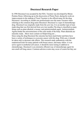 Docetaxel Research Paper
In 1996 Docetaxel was accepted by the FDA. Taxotere was developed by Rhone
Poulenc Rorer, following up on the discoveries of Pierre Poeir, during his work on
improvements to the making of Taxol Taxotere is the official name for the drug
Docetaxel. According to, health care professionals uses the name Taxotere when
referring to the common drug name Docetaxel. Docetaxel is a type of chemotherapy
drug. Docetaxel was originally made from the yew tree. It is an another type of man
made drug that was first derived from yew tree needles.The drug is classified as many
things such as plant alkaloid, a taxane, and antimicrotubule agent. Antimicrotubule
Agents hinder the microstructures of the cells inside of the body. Plant alkaloids are
naturally made... Show more content on Helpwriting.net ...
Since using the drug Docetaxel the outcome has been much better and there have
been a variety of techniques to overcome cancer with this drug. With care, it should
be taken only to decrease side effects. This research study authenticity with the
randomized trials for many patients with breast cancer, and many others. it is an
active agent in urothelial cell cancer, it should be more testing in addition to
chemotherapy. Docetaxel is an extremely efficient way of chemotherapy agent for
non small cell lung cancer. Common adverse events may occur of course but they are
 