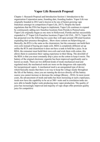 Vapor Life Research Proposal
Chapter 1: Research Proposal and Introduction Section I: Introduction to the
organization Corporation name, founding date, founding leaders. Vapor Life was
originally founded in 2012 and is known to be one of fastest growing vape
franchises amongst its competition (Vapor Life, 2017). Despite the harsh
regulations that the FDA has begun to implement, Vapor Life continues to expand
by continuously adding new franchise locations from Florida to Pennsylvania.
Vapor Life originally began as one store in Hollywood, Florida and has successfully
expanded to 27 Vapor Life Franchise locations (Vapor Life USA , 2017). Vapor life
has projected over the following two years they will open around 100 retail location
expanding their presence throughout... Show more content on Helpwriting.net ...
Basically, the RTA is the same as the clearomizer, but the consumer can build their
own coils instead of buying pre made coils. RDA is completely different set up
unlike the RTA and clearomizer it does not have a tank to hold the e juice. In an
RDA, the consumer must build their own coils and wick them with cotton, this
allows them to customize their vaping experience to their liking. The downfall of
the RDA is that you must constantly drip e juice on the cotton to keep it moist. The
battery of the original electronic cigarette has been improved significantly and is
known as mods. There are two different kinds of mods mechanical mod and
regulated mod, the mechanical mods are more on the dangerous side especially
for inexperienced vapers. A mechanical mod is an unregulated type of device
which basically means that there is no way to keep the voltage steady throughout
the life of the battery, since you are running the devices directly off the battery
source you cannot increase or decrease the wattage (Breazy , 2016). In most recent
years, the advancement of mods and tanks has been increasing at such a rapid pace,
mods now have the capability to be set at 300+ watts and in correlation tanks are
now able to handle higher watts producing more vapor production. The quality of
juice has increasingly improved and majority of vape shops offer premium quality
juice for competitive
 