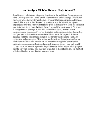 An Analysis Of John Donne s Holy Sonnet 2
John Donne s Holy Sonnet 2 is primarily written in the traditional Petrarchan sonnet
form. One way in which Donne applies this traditional form is through the use of an
octave, in which the narrator establishes a problem that causes anxiety and personal
turmoil. The octave is then followed by a sestet, where the narrator attempts to
organise and present a solution to the issue given in the octave, or there is a change of
tone in the narrator s voice. Wisheth that still he might be imprisoned; / Yet grace...
Although there is a change in tone with the narrative voice, Donne s use of
punctuation and enjambment between lines eight and nine suggests that Donne does
not rigorously adhere to the traditional Petrarchan form. As the poem becomes
detached from this tradition and increases the narrator s conflict and feeling of
entrapment and suppression. This, in turn, might indicate that the narrator has no
solution for his black soul and reflects the narrator s anxiety and fear about not
being able to repent, or, at least, not being able to repent the way in which would
correspond to the narrator s personal religious beliefs. Anne Coles Kimberly argues
that the Calvinist doctrine held that man is resistant to God (due to sin), but that God
will draw his elect to him. Donne, however, is not
 