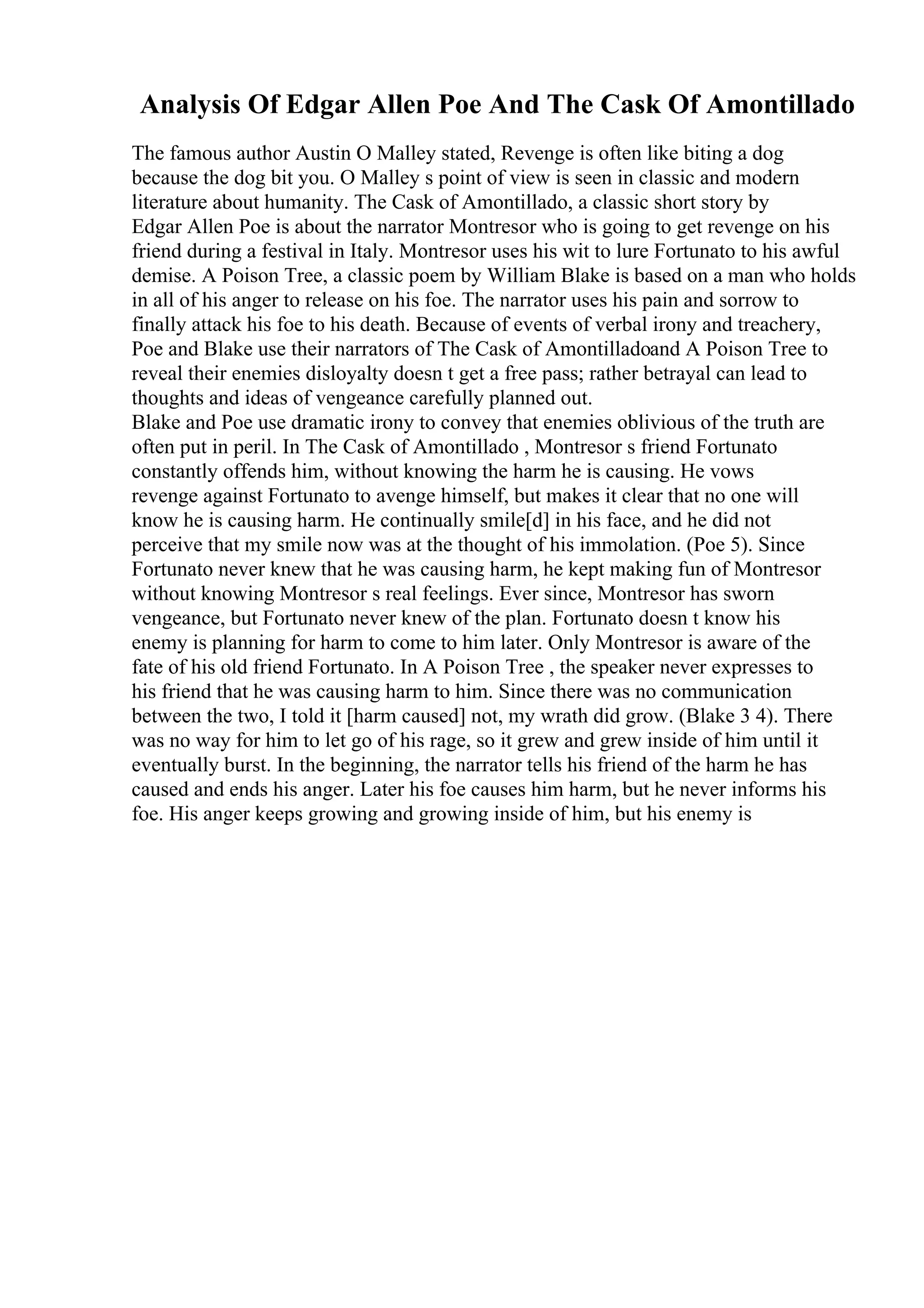 Analysis Of Edgar Allen Poe And The Cask Of Amontillado
The famous author Austin O Malley stated, Revenge is often like biting a dog
because the dog bit you. O Malley s point of view is seen in classic and modern
literature about humanity. The Cask of Amontillado, a classic short story by
Edgar Allen Poe is about the narrator Montresor who is going to get revenge on his
friend during a festival in Italy. Montresor uses his wit to lure Fortunato to his awful
demise. A Poison Tree, a classic poem by William Blake is based on a man who holds
in all of his anger to release on his foe. The narrator uses his pain and sorrow to
finally attack his foe to his death. Because of events of verbal irony and treachery,
Poe and Blake use their narrators of The Cask of Amontilladoand A Poison Tree to
reveal their enemies disloyalty doesn t get a free pass; rather betrayal can lead to
thoughts and ideas of vengeance carefully planned out.
Blake and Poe use dramatic irony to convey that enemies oblivious of the truth are
often put in peril. In The Cask of Amontillado , Montresor s friend Fortunato
constantly offends him, without knowing the harm he is causing. He vows
revenge against Fortunato to avenge himself, but makes it clear that no one will
know he is causing harm. He continually smile[d] in his face, and he did not
perceive that my smile now was at the thought of his immolation. (Poe 5). Since
Fortunato never knew that he was causing harm, he kept making fun of Montresor
without knowing Montresor s real feelings. Ever since, Montresor has sworn
vengeance, but Fortunato never knew of the plan. Fortunato doesn t know his
enemy is planning for harm to come to him later. Only Montresor is aware of the
fate of his old friend Fortunato. In A Poison Tree , the speaker never expresses to
his friend that he was causing harm to him. Since there was no communication
between the two, I told it [harm caused] not, my wrath did grow. (Blake 3 4). There
was no way for him to let go of his rage, so it grew and grew inside of him until it
eventually burst. In the beginning, the narrator tells his friend of the harm he has
caused and ends his anger. Later his foe causes him harm, but he never informs his
foe. His anger keeps growing and growing inside of him, but his enemy is
 