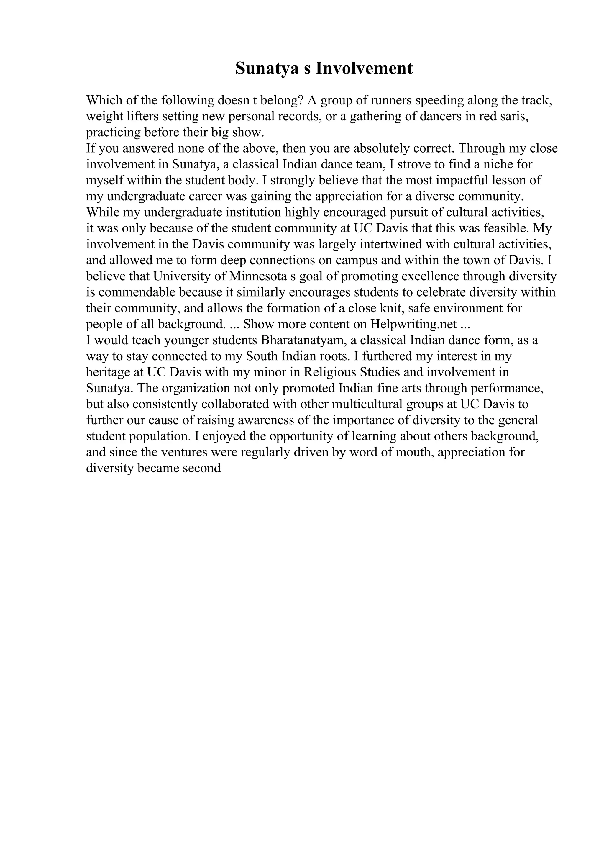 Sunatya s Involvement
Which of the following doesn t belong? A group of runners speeding along the track,
weight lifters setting new personal records, or a gathering of dancers in red saris,
practicing before their big show.
If you answered none of the above, then you are absolutely correct. Through my close
involvement in Sunatya, a classical Indian dance team, I strove to find a niche for
myself within the student body. I strongly believe that the most impactful lesson of
my undergraduate career was gaining the appreciation for a diverse community.
While my undergraduate institution highly encouraged pursuit of cultural activities,
it was only because of the student community at UC Davis that this was feasible. My
involvement in the Davis community was largely intertwined with cultural activities,
and allowed me to form deep connections on campus and within the town of Davis. I
believe that University of Minnesota s goal of promoting excellence through diversity
is commendable because it similarly encourages students to celebrate diversity within
their community, and allows the formation of a close knit, safe environment for
people of all background. ... Show more content on Helpwriting.net ...
I would teach younger students Bharatanatyam, a classical Indian dance form, as a
way to stay connected to my South Indian roots. I furthered my interest in my
heritage at UC Davis with my minor in Religious Studies and involvement in
Sunatya. The organization not only promoted Indian fine arts through performance,
but also consistently collaborated with other multicultural groups at UC Davis to
further our cause of raising awareness of the importance of diversity to the general
student population. I enjoyed the opportunity of learning about others background,
and since the ventures were regularly driven by word of mouth, appreciation for
diversity became second
 