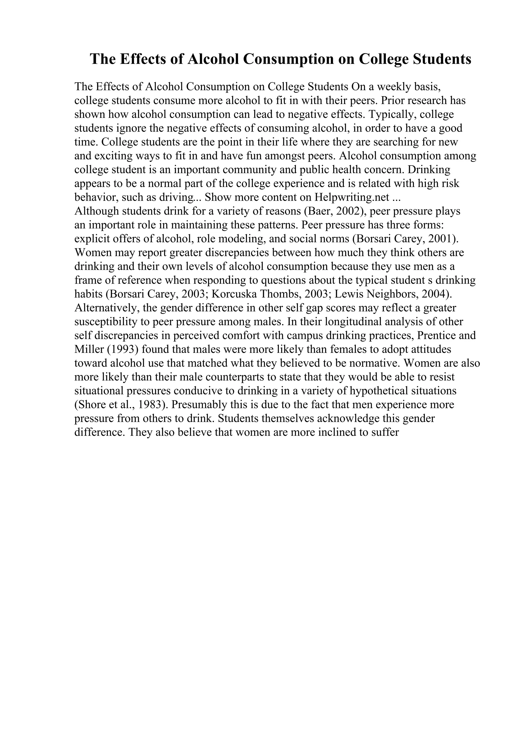 The Effects of Alcohol Consumption on College Students
The Effects of Alcohol Consumption on College Students On a weekly basis,
college students consume more alcohol to fit in with their peers. Prior research has
shown how alcohol consumption can lead to negative effects. Typically, college
students ignore the negative effects of consuming alcohol, in order to have a good
time. College students are the point in their life where they are searching for new
and exciting ways to fit in and have fun amongst peers. Alcohol consumption among
college student is an important community and public health concern. Drinking
appears to be a normal part of the college experience and is related with high risk
behavior, such as driving... Show more content on Helpwriting.net ...
Although students drink for a variety of reasons (Baer, 2002), peer pressure plays
an important role in maintaining these patterns. Peer pressure has three forms:
explicit offers of alcohol, role modeling, and social norms (Borsari Carey, 2001).
Women may report greater discrepancies between how much they think others are
drinking and their own levels of alcohol consumption because they use men as a
frame of reference when responding to questions about the typical student s drinking
habits (Borsari Carey, 2003; Korcuska Thombs, 2003; Lewis Neighbors, 2004).
Alternatively, the gender difference in other self gap scores may reflect a greater
susceptibility to peer pressure among males. In their longitudinal analysis of other
self discrepancies in perceived comfort with campus drinking practices, Prentice and
Miller (1993) found that males were more likely than females to adopt attitudes
toward alcohol use that matched what they believed to be normative. Women are also
more likely than their male counterparts to state that they would be able to resist
situational pressures conducive to drinking in a variety of hypothetical situations
(Shore et al., 1983). Presumably this is due to the fact that men experience more
pressure from others to drink. Students themselves acknowledge this gender
difference. They also believe that women are more inclined to suffer
 