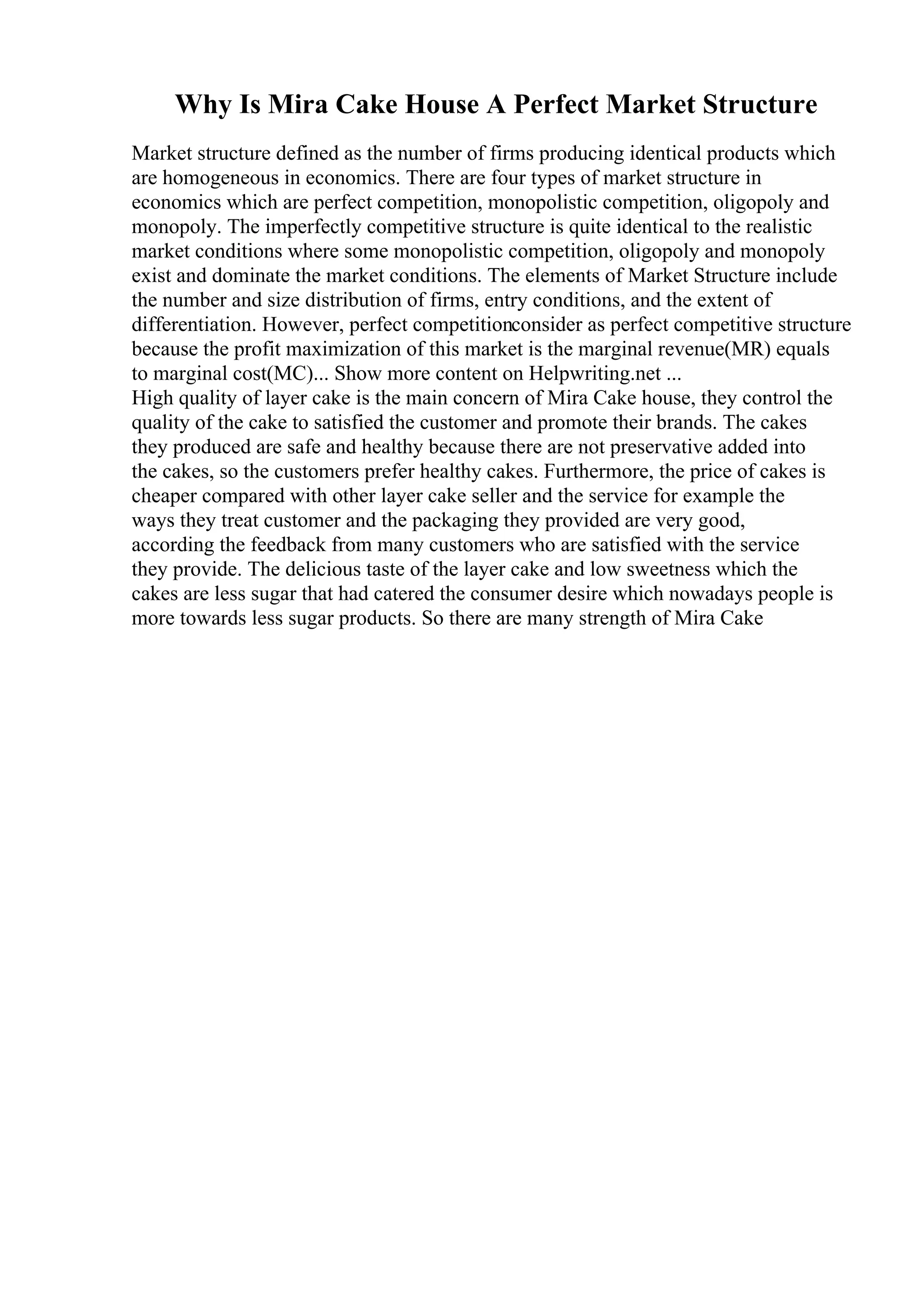 Why Is Mira Cake House A Perfect Market Structure
Market structure defined as the number of firms producing identical products which
are homogeneous in economics. There are four types of market structure in
economics which are perfect competition, monopolistic competition, oligopoly and
monopoly. The imperfectly competitive structure is quite identical to the realistic
market conditions where some monopolistic competition, oligopoly and monopoly
exist and dominate the market conditions. The elements of Market Structure include
the number and size distribution of firms, entry conditions, and the extent of
differentiation. However, perfect competitionconsider as perfect competitive structure
because the profit maximization of this market is the marginal revenue(MR) equals
to marginal cost(MC)... Show more content on Helpwriting.net ...
High quality of layer cake is the main concern of Mira Cake house, they control the
quality of the cake to satisfied the customer and promote their brands. The cakes
they produced are safe and healthy because there are not preservative added into
the cakes, so the customers prefer healthy cakes. Furthermore, the price of cakes is
cheaper compared with other layer cake seller and the service for example the
ways they treat customer and the packaging they provided are very good,
according the feedback from many customers who are satisfied with the service
they provide. The delicious taste of the layer cake and low sweetness which the
cakes are less sugar that had catered the consumer desire which nowadays people is
more towards less sugar products. So there are many strength of Mira Cake
 