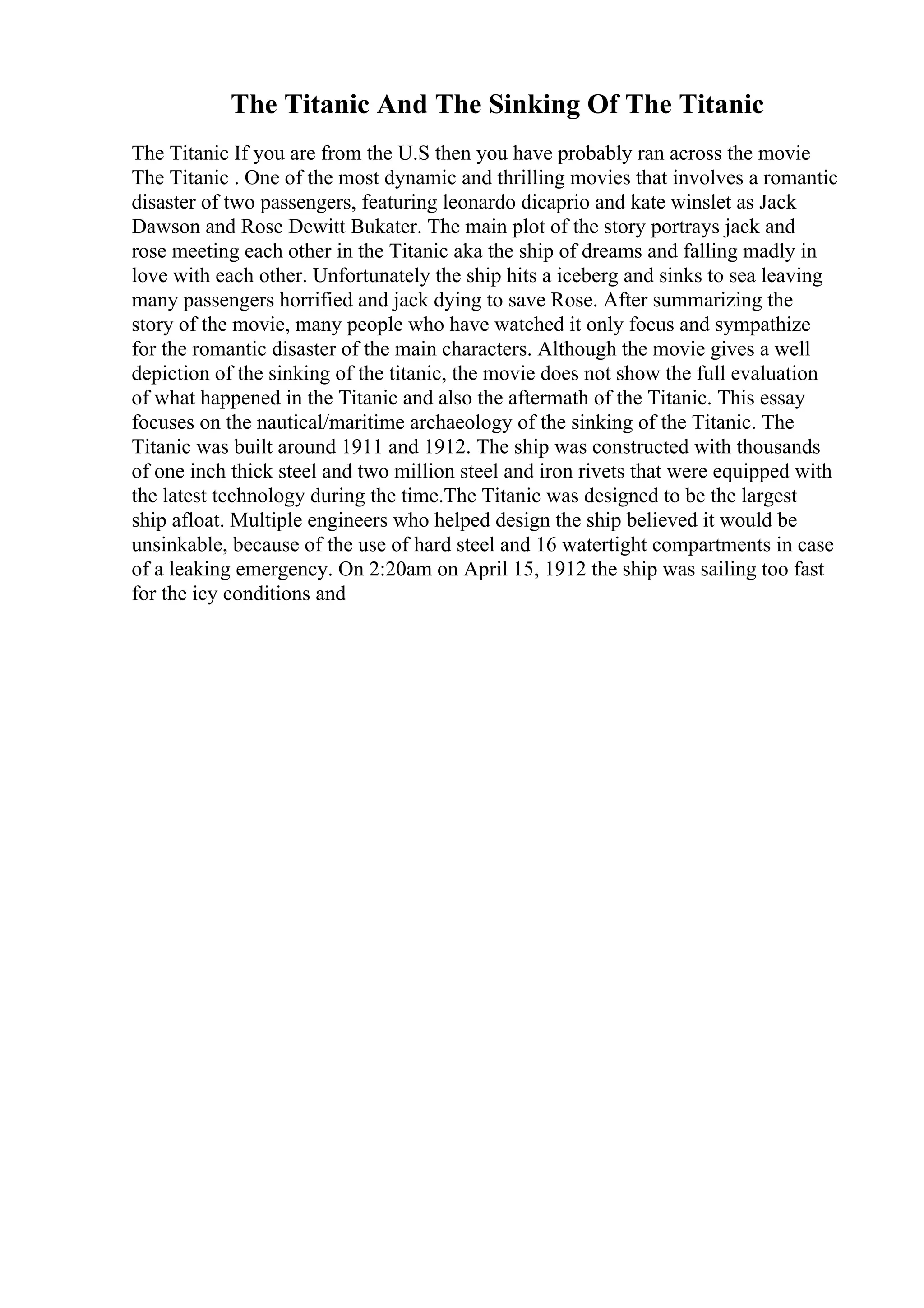 The Titanic And The Sinking Of The Titanic
The Titanic If you are from the U.S then you have probably ran across the movie
The Titanic . One of the most dynamic and thrilling movies that involves a romantic
disaster of two passengers, featuring leonardo dicaprio and kate winslet as Jack
Dawson and Rose Dewitt Bukater. The main plot of the story portrays jack and
rose meeting each other in the Titanic aka the ship of dreams and falling madly in
love with each other. Unfortunately the ship hits a iceberg and sinks to sea leaving
many passengers horrified and jack dying to save Rose. After summarizing the
story of the movie, many people who have watched it only focus and sympathize
for the romantic disaster of the main characters. Although the movie gives a well
depiction of the sinking of the titanic, the movie does not show the full evaluation
of what happened in the Titanic and also the aftermath of the Titanic. This essay
focuses on the nautical/maritime archaeology of the sinking of the Titanic. The
Titanic was built around 1911 and 1912. The ship was constructed with thousands
of one inch thick steel and two million steel and iron rivets that were equipped with
the latest technology during the time.The Titanic was designed to be the largest
ship afloat. Multiple engineers who helped design the ship believed it would be
unsinkable, because of the use of hard steel and 16 watertight compartments in case
of a leaking emergency. On 2:20am on April 15, 1912 the ship was sailing too fast
for the icy conditions and
 