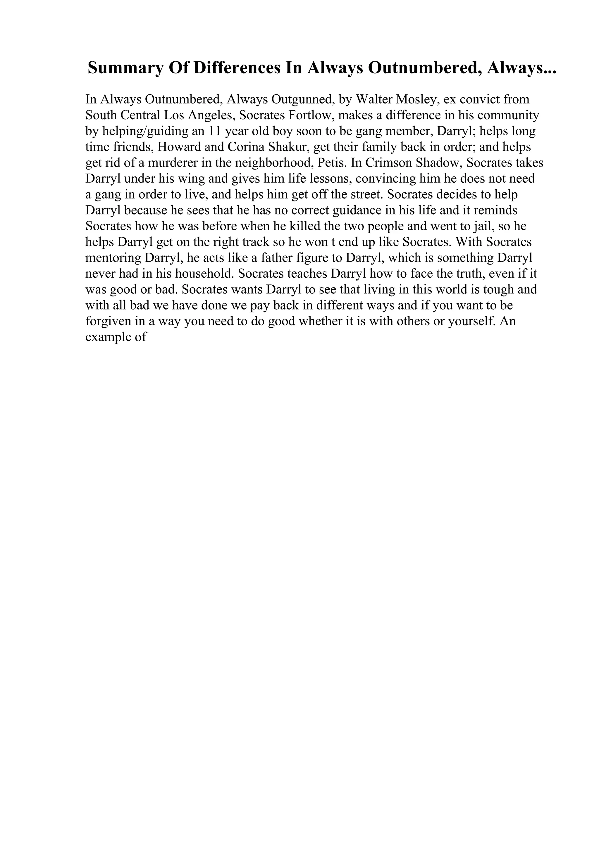 Summary Of Differences In Always Outnumbered, Always...
In Always Outnumbered, Always Outgunned, by Walter Mosley, ex convict from
South Central Los Angeles, Socrates Fortlow, makes a difference in his community
by helping/guiding an 11 year old boy soon to be gang member, Darryl; helps long
time friends, Howard and Corina Shakur, get their family back in order; and helps
get rid of a murderer in the neighborhood, Petis. In Crimson Shadow, Socrates takes
Darryl under his wing and gives him life lessons, convincing him he does not need
a gang in order to live, and helps him get off the street. Socrates decides to help
Darryl because he sees that he has no correct guidance in his life and it reminds
Socrates how he was before when he killed the two people and went to jail, so he
helps Darryl get on the right track so he won t end up like Socrates. With Socrates
mentoring Darryl, he acts like a father figure to Darryl, which is something Darryl
never had in his household. Socrates teaches Darryl how to face the truth, even if it
was good or bad. Socrates wants Darryl to see that living in this world is tough and
with all bad we have done we pay back in different ways and if you want to be
forgiven in a way you need to do good whether it is with others or yourself. An
example of
 