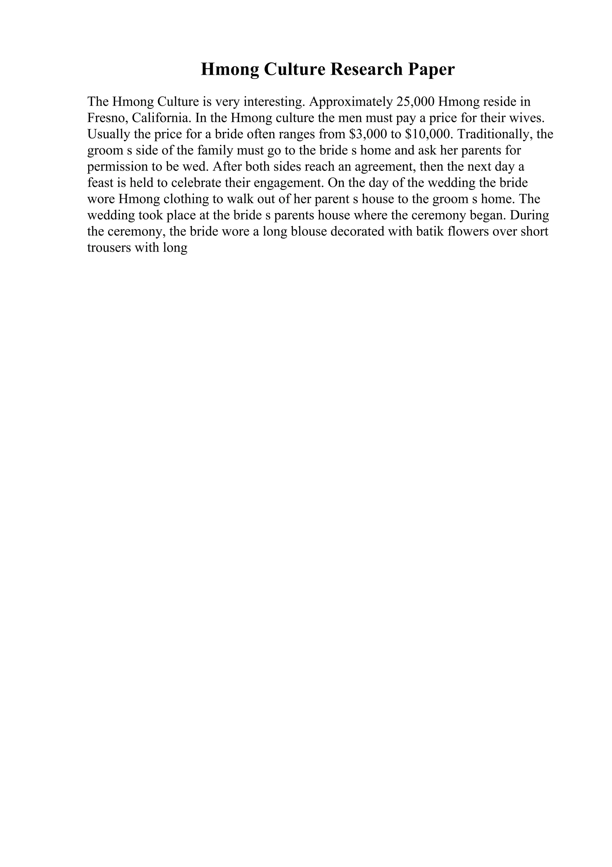 Hmong Culture Research Paper
The Hmong Culture is very interesting. Approximately 25,000 Hmong reside in
Fresno, California. In the Hmong culture the men must pay a price for their wives.
Usually the price for a bride often ranges from $3,000 to $10,000. Traditionally, the
groom s side of the family must go to the bride s home and ask her parents for
permission to be wed. After both sides reach an agreement, then the next day a
feast is held to celebrate their engagement. On the day of the wedding the bride
wore Hmong clothing to walk out of her parent s house to the groom s home. The
wedding took place at the bride s parents house where the ceremony began. During
the ceremony, the bride wore a long blouse decorated with batik flowers over short
trousers with long
 