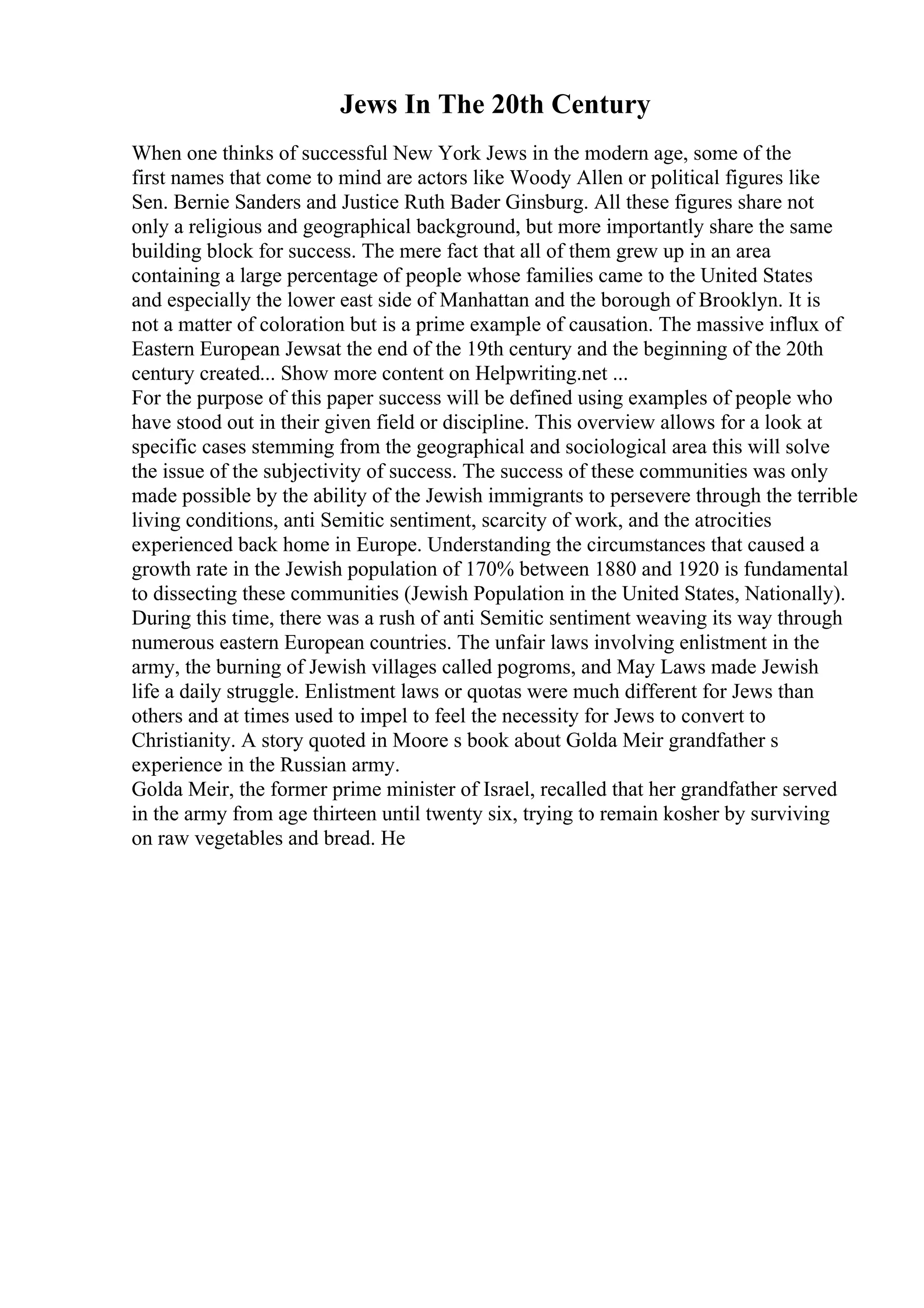 Jews In The 20th Century
When one thinks of successful New York Jews in the modern age, some of the
first names that come to mind are actors like Woody Allen or political figures like
Sen. Bernie Sanders and Justice Ruth Bader Ginsburg. All these figures share not
only a religious and geographical background, but more importantly share the same
building block for success. The mere fact that all of them grew up in an area
containing a large percentage of people whose families came to the United States
and especially the lower east side of Manhattan and the borough of Brooklyn. It is
not a matter of coloration but is a prime example of causation. The massive influx of
Eastern European Jewsat the end of the 19th century and the beginning of the 20th
century created... Show more content on Helpwriting.net ...
For the purpose of this paper success will be defined using examples of people who
have stood out in their given field or discipline. This overview allows for a look at
specific cases stemming from the geographical and sociological area this will solve
the issue of the subjectivity of success. The success of these communities was only
made possible by the ability of the Jewish immigrants to persevere through the terrible
living conditions, anti Semitic sentiment, scarcity of work, and the atrocities
experienced back home in Europe. Understanding the circumstances that caused a
growth rate in the Jewish population of 170% between 1880 and 1920 is fundamental
to dissecting these communities (Jewish Population in the United States, Nationally).
During this time, there was a rush of anti Semitic sentiment weaving its way through
numerous eastern European countries. The unfair laws involving enlistment in the
army, the burning of Jewish villages called pogroms, and May Laws made Jewish
life a daily struggle. Enlistment laws or quotas were much different for Jews than
others and at times used to impel to feel the necessity for Jews to convert to
Christianity. A story quoted in Moore s book about Golda Meir grandfather s
experience in the Russian army.
Golda Meir, the former prime minister of Israel, recalled that her grandfather served
in the army from age thirteen until twenty six, trying to remain kosher by surviving
on raw vegetables and bread. He
 