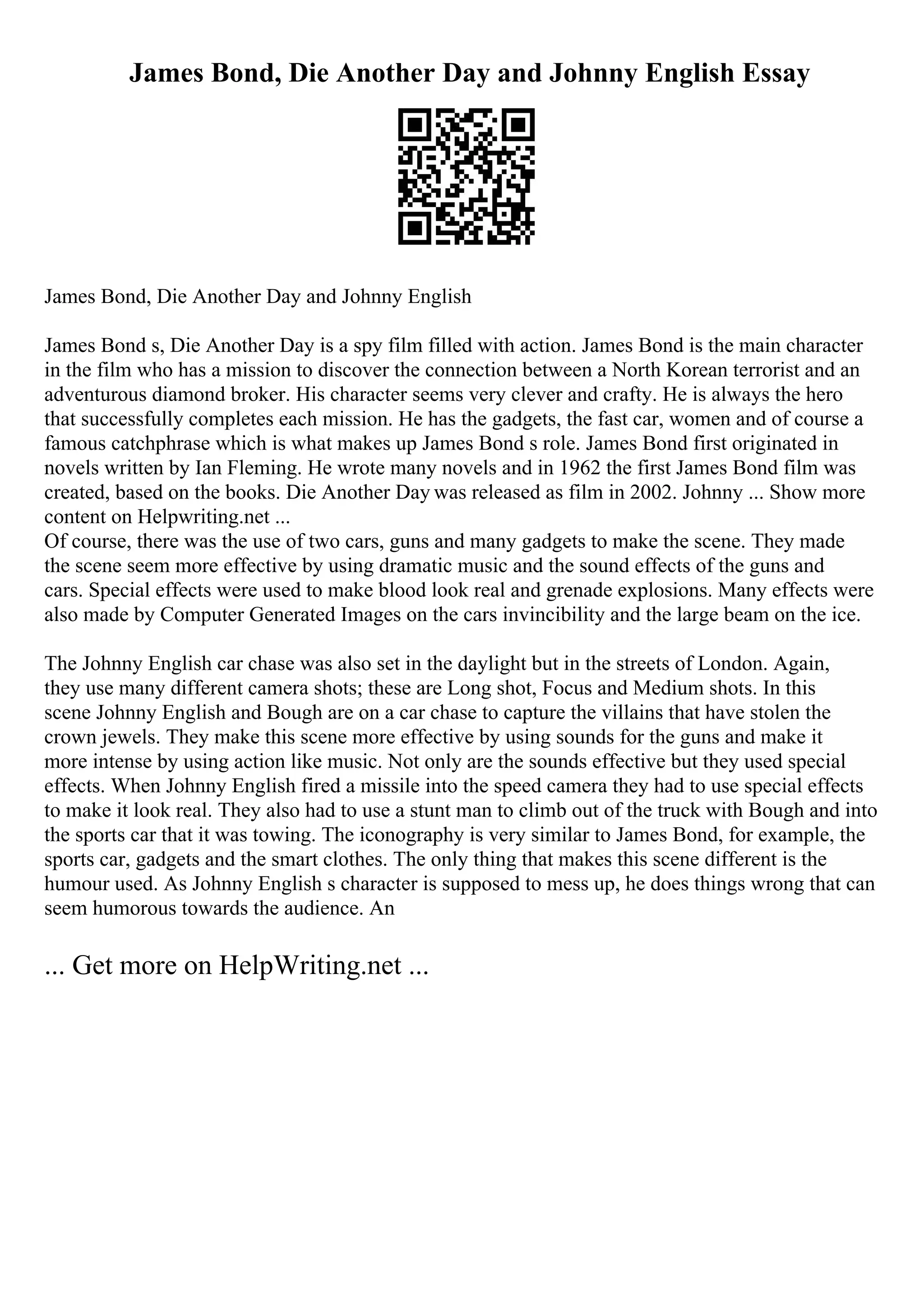 James Bond, Die Another Day and Johnny English Essay
James Bond, Die Another Day and Johnny English
James Bond s, Die Another Day is a spy film filled with action. James Bond is the main character
in the film who has a mission to discover the connection between a North Korean terrorist and an
adventurous diamond broker. His character seems very clever and crafty. He is always the hero
that successfully completes each mission. He has the gadgets, the fast car, women and of course a
famous catchphrase which is what makes up James Bond s role. James Bond first originated in
novels written by Ian Fleming. He wrote many novels and in 1962 the first James Bond film was
created, based on the books. Die Another Day was released as film in 2002. Johnny ... Show more
content on Helpwriting.net ...
Of course, there was the use of two cars, guns and many gadgets to make the scene. They made
the scene seem more effective by using dramatic music and the sound effects of the guns and
cars. Special effects were used to make blood look real and grenade explosions. Many effects were
also made by Computer Generated Images on the cars invincibility and the large beam on the ice.
The Johnny English car chase was also set in the daylight but in the streets of London. Again,
they use many different camera shots; these are Long shot, Focus and Medium shots. In this
scene Johnny English and Bough are on a car chase to capture the villains that have stolen the
crown jewels. They make this scene more effective by using sounds for the guns and make it
more intense by using action like music. Not only are the sounds effective but they used special
effects. When Johnny English fired a missile into the speed camera they had to use special effects
to make it look real. They also had to use a stunt man to climb out of the truck with Bough and into
the sports car that it was towing. The iconography is very similar to James Bond, for example, the
sports car, gadgets and the smart clothes. The only thing that makes this scene different is the
humour used. As Johnny English s character is supposed to mess up, he does things wrong that can
seem humorous towards the audience. An
... Get more on HelpWriting.net ...
 