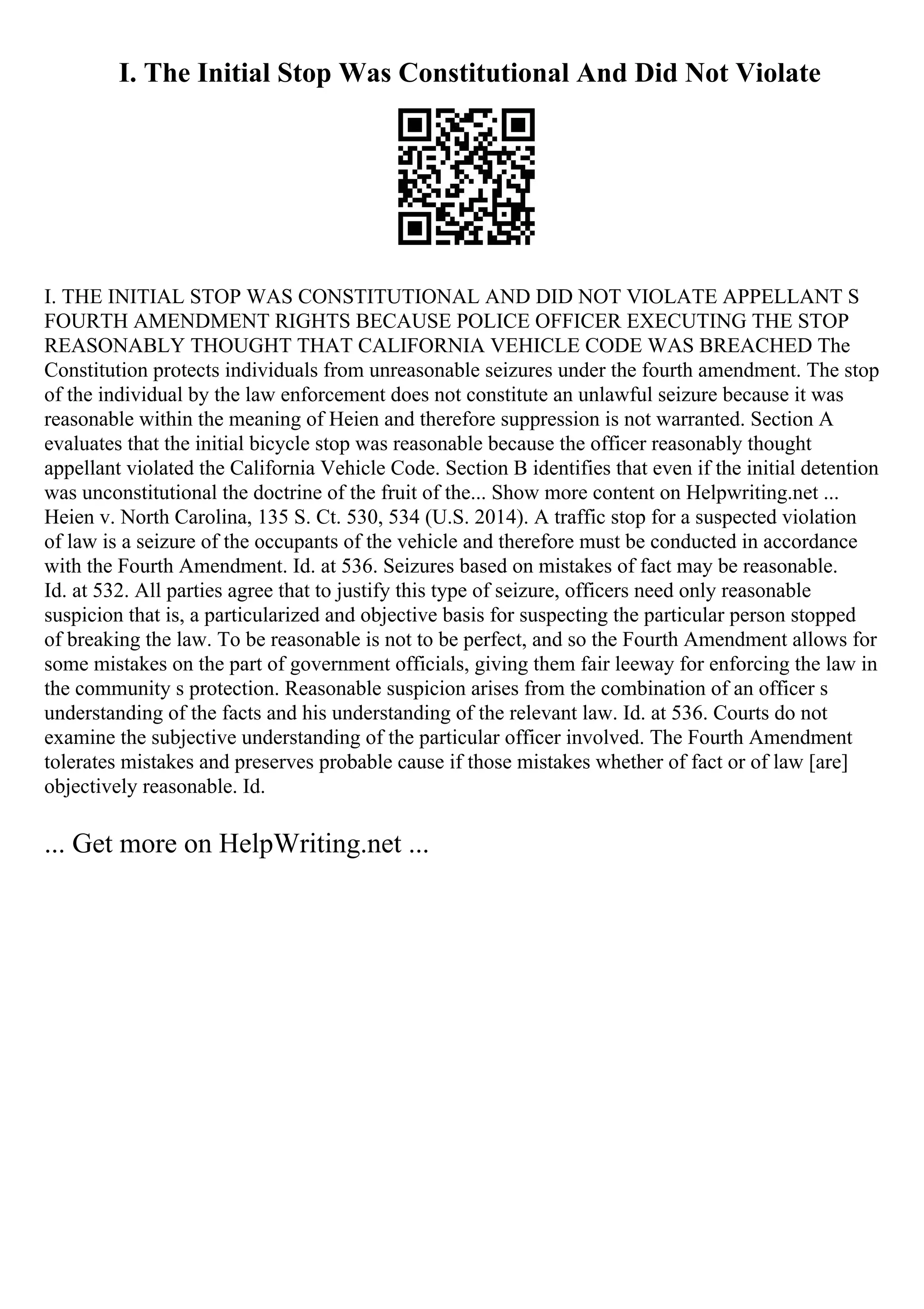 I. The Initial Stop Was Constitutional And Did Not Violate
I. THE INITIAL STOP WAS CONSTITUTIONAL AND DID NOT VIOLATE APPELLANT S
FOURTH AMENDMENT RIGHTS BECAUSE POLICE OFFICER EXECUTING THE STOP
REASONABLY THOUGHT THAT CALIFORNIA VEHICLE CODE WAS BREACHED The
Constitution protects individuals from unreasonable seizures under the fourth amendment. The stop
of the individual by the law enforcement does not constitute an unlawful seizure because it was
reasonable within the meaning of Heien and therefore suppression is not warranted. Section A
evaluates that the initial bicycle stop was reasonable because the officer reasonably thought
appellant violated the California Vehicle Code. Section B identifies that even if the initial detention
was unconstitutional the doctrine of the fruit of the... Show more content on Helpwriting.net ...
Heien v. North Carolina, 135 S. Ct. 530, 534 (U.S. 2014). A traffic stop for a suspected violation
of law is a seizure of the occupants of the vehicle and therefore must be conducted in accordance
with the Fourth Amendment. Id. at 536. Seizures based on mistakes of fact may be reasonable.
Id. at 532. All parties agree that to justify this type of seizure, officers need only reasonable
suspicion that is, a particularized and objective basis for suspecting the particular person stopped
of breaking the law. To be reasonable is not to be perfect, and so the Fourth Amendment allows for
some mistakes on the part of government officials, giving them fair leeway for enforcing the law in
the community s protection. Reasonable suspicion arises from the combination of an officer s
understanding of the facts and his understanding of the relevant law. Id. at 536. Courts do not
examine the subjective understanding of the particular officer involved. The Fourth Amendment
tolerates mistakes and preserves probable cause if those mistakes whether of fact or of law [are]
objectively reasonable. Id.
... Get more on HelpWriting.net ...
 