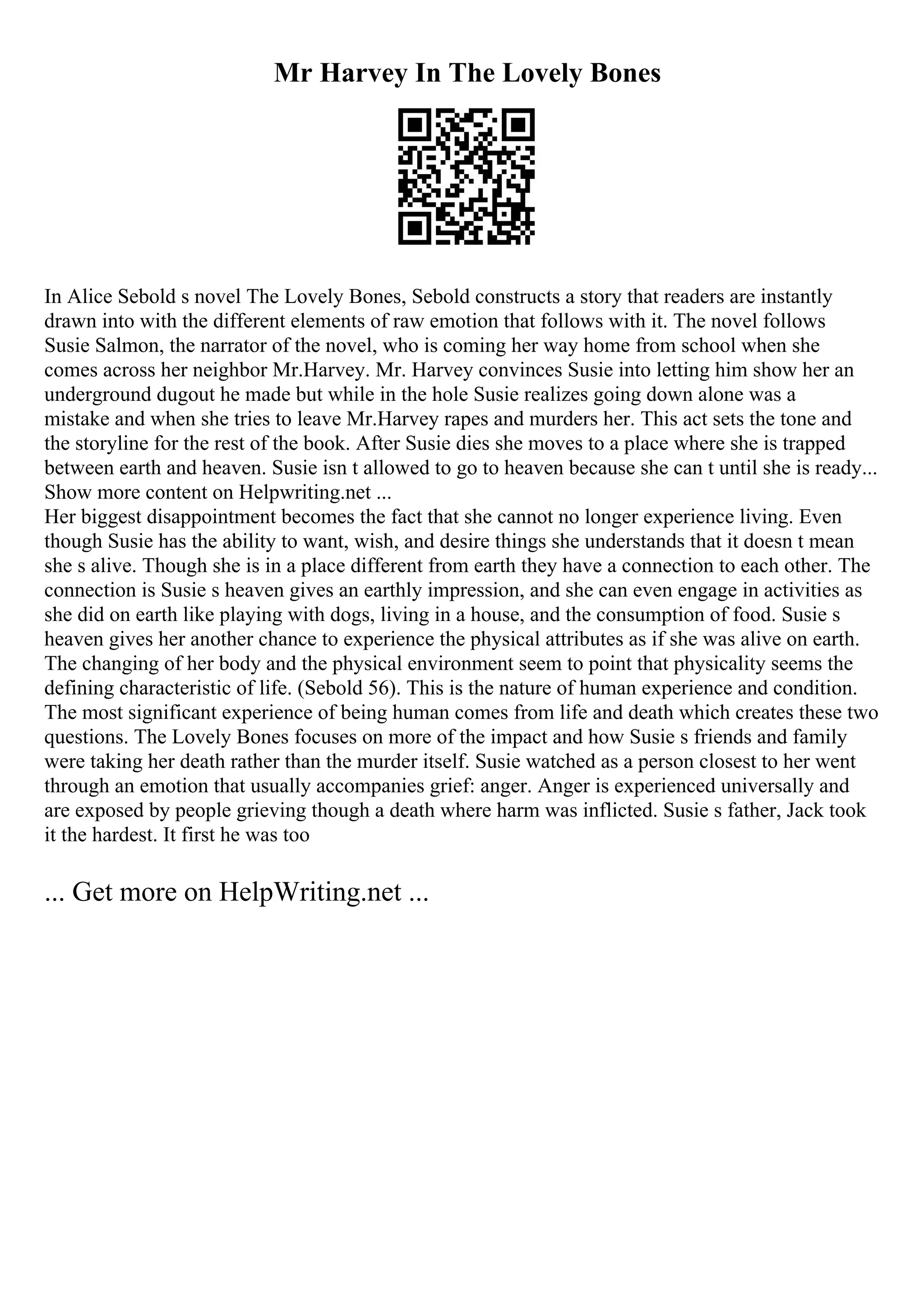 Mr Harvey In The Lovely Bones
In Alice Sebold s novel The Lovely Bones, Sebold constructs a story that readers are instantly
drawn into with the different elements of raw emotion that follows with it. The novel follows
Susie Salmon, the narrator of the novel, who is coming her way home from school when she
comes across her neighbor Mr.Harvey. Mr. Harvey convinces Susie into letting him show her an
underground dugout he made but while in the hole Susie realizes going down alone was a
mistake and when she tries to leave Mr.Harvey rapes and murders her. This act sets the tone and
the storyline for the rest of the book. After Susie dies she moves to a place where she is trapped
between earth and heaven. Susie isn t allowed to go to heaven because she can t until she is ready...
Show more content on Helpwriting.net ...
Her biggest disappointment becomes the fact that she cannot no longer experience living. Even
though Susie has the ability to want, wish, and desire things she understands that it doesn t mean
she s alive. Though she is in a place different from earth they have a connection to each other. The
connection is Susie s heaven gives an earthly impression, and she can even engage in activities as
she did on earth like playing with dogs, living in a house, and the consumption of food. Susie s
heaven gives her another chance to experience the physical attributes as if she was alive on earth.
The changing of her body and the physical environment seem to point that physicality seems the
defining characteristic of life. (Sebold 56). This is the nature of human experience and condition.
The most significant experience of being human comes from life and death which creates these two
questions. The Lovely Bones focuses on more of the impact and how Susie s friends and family
were taking her death rather than the murder itself. Susie watched as a person closest to her went
through an emotion that usually accompanies grief: anger. Anger is experienced universally and
are exposed by people grieving though a death where harm was inflicted. Susie s father, Jack took
it the hardest. It first he was too
... Get more on HelpWriting.net ...
 