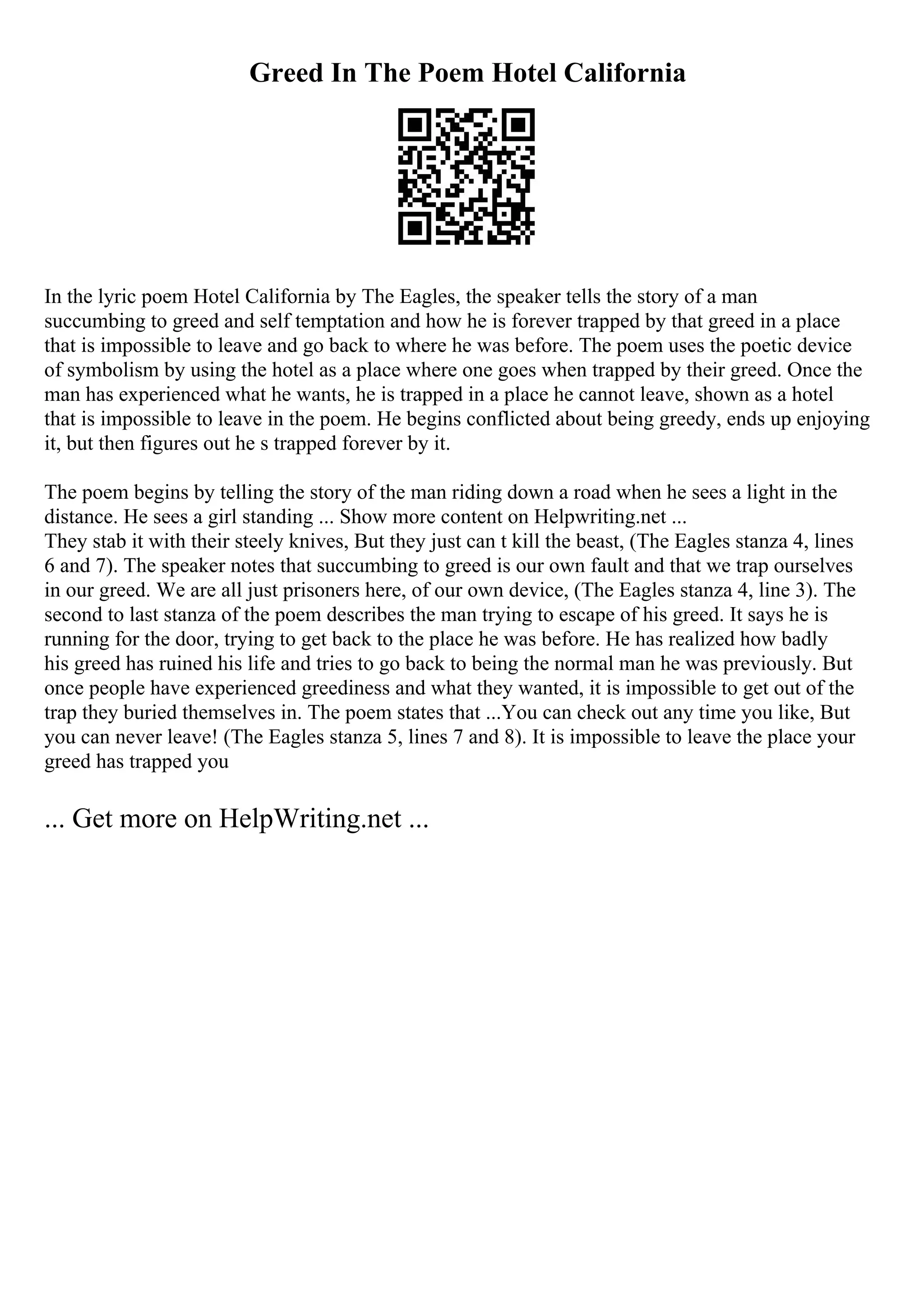 Greed In The Poem Hotel California
In the lyric poem Hotel California by The Eagles, the speaker tells the story of a man
succumbing to greed and self temptation and how he is forever trapped by that greed in a place
that is impossible to leave and go back to where he was before. The poem uses the poetic device
of symbolism by using the hotel as a place where one goes when trapped by their greed. Once the
man has experienced what he wants, he is trapped in a place he cannot leave, shown as a hotel
that is impossible to leave in the poem. He begins conflicted about being greedy, ends up enjoying
it, but then figures out he s trapped forever by it.
The poem begins by telling the story of the man riding down a road when he sees a light in the
distance. He sees a girl standing ... Show more content on Helpwriting.net ...
They stab it with their steely knives, But they just can t kill the beast, (The Eagles stanza 4, lines
6 and 7). The speaker notes that succumbing to greed is our own fault and that we trap ourselves
in our greed. We are all just prisoners here, of our own device, (The Eagles stanza 4, line 3). The
second to last stanza of the poem describes the man trying to escape of his greed. It says he is
running for the door, trying to get back to the place he was before. He has realized how badly
his greed has ruined his life and tries to go back to being the normal man he was previously. But
once people have experienced greediness and what they wanted, it is impossible to get out of the
trap they buried themselves in. The poem states that ...You can check out any time you like, But
you can never leave! (The Eagles stanza 5, lines 7 and 8). It is impossible to leave the place your
greed has trapped you
... Get more on HelpWriting.net ...
 