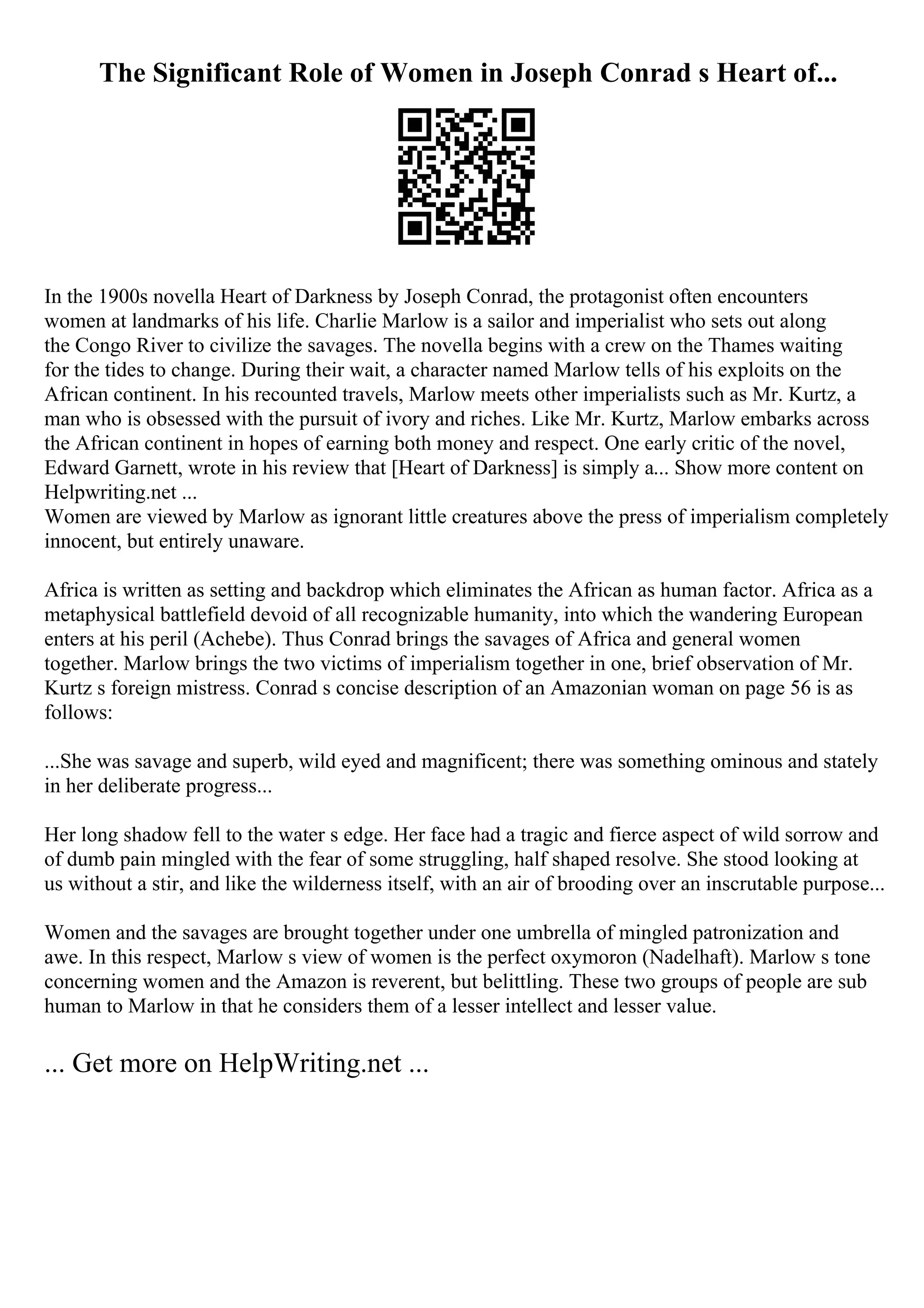 The Significant Role of Women in Joseph Conrad s Heart of...
In the 1900s novella Heart of Darkness by Joseph Conrad, the protagonist often encounters
women at landmarks of his life. Charlie Marlow is a sailor and imperialist who sets out along
the Congo River to civilize the savages. The novella begins with a crew on the Thames waiting
for the tides to change. During their wait, a character named Marlow tells of his exploits on the
African continent. In his recounted travels, Marlow meets other imperialists such as Mr. Kurtz, a
man who is obsessed with the pursuit of ivory and riches. Like Mr. Kurtz, Marlow embarks across
the African continent in hopes of earning both money and respect. One early critic of the novel,
Edward Garnett, wrote in his review that [Heart of Darkness] is simply a... Show more content on
Helpwriting.net ...
Women are viewed by Marlow as ignorant little creatures above the press of imperialism completely
innocent, but entirely unaware.
Africa is written as setting and backdrop which eliminates the African as human factor. Africa as a
metaphysical battlefield devoid of all recognizable humanity, into which the wandering European
enters at his peril (Achebe). Thus Conrad brings the savages of Africa and general women
together. Marlow brings the two victims of imperialism together in one, brief observation of Mr.
Kurtz s foreign mistress. Conrad s concise description of an Amazonian woman on page 56 is as
follows:
...She was savage and superb, wild eyed and magnificent; there was something ominous and stately
in her deliberate progress...
Her long shadow fell to the water s edge. Her face had a tragic and fierce aspect of wild sorrow and
of dumb pain mingled with the fear of some struggling, half shaped resolve. She stood looking at
us without a stir, and like the wilderness itself, with an air of brooding over an inscrutable purpose...
Women and the savages are brought together under one umbrella of mingled patronization and
awe. In this respect, Marlow s view of women is the perfect oxymoron (Nadelhaft). Marlow s tone
concerning women and the Amazon is reverent, but belittling. These two groups of people are sub
human to Marlow in that he considers them of a lesser intellect and lesser value.
... Get more on HelpWriting.net ...
 