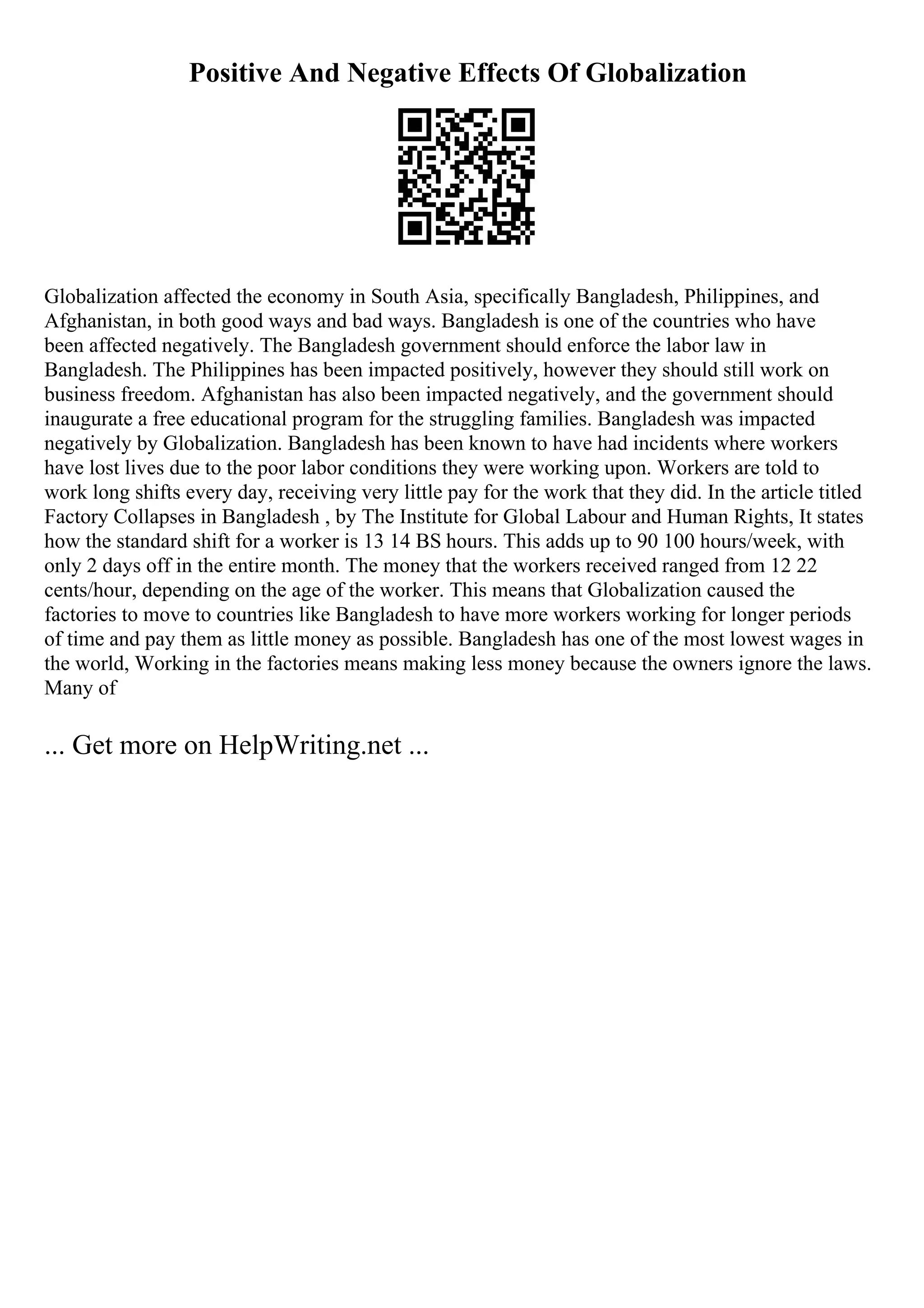 Positive And Negative Effects Of Globalization
Globalization affected the economy in South Asia, specifically Bangladesh, Philippines, and
Afghanistan, in both good ways and bad ways. Bangladesh is one of the countries who have
been affected negatively. The Bangladesh government should enforce the labor law in
Bangladesh. The Philippines has been impacted positively, however they should still work on
business freedom. Afghanistan has also been impacted negatively, and the government should
inaugurate a free educational program for the struggling families. Bangladesh was impacted
negatively by Globalization. Bangladesh has been known to have had incidents where workers
have lost lives due to the poor labor conditions they were working upon. Workers are told to
work long shifts every day, receiving very little pay for the work that they did. In the article titled
Factory Collapses in Bangladesh , by The Institute for Global Labour and Human Rights, It states
how the standard shift for a worker is 13 14 ВЅ hours. This adds up to 90 100 hours/week, with
only 2 days off in the entire month. The money that the workers received ranged from 12 22
cents/hour, depending on the age of the worker. This means that Globalization caused the
factories to move to countries like Bangladesh to have more workers working for longer periods
of time and pay them as little money as possible. Bangladesh has one of the most lowest wages in
the world, Working in the factories means making less money because the owners ignore the laws.
Many of
... Get more on HelpWriting.net ...
 