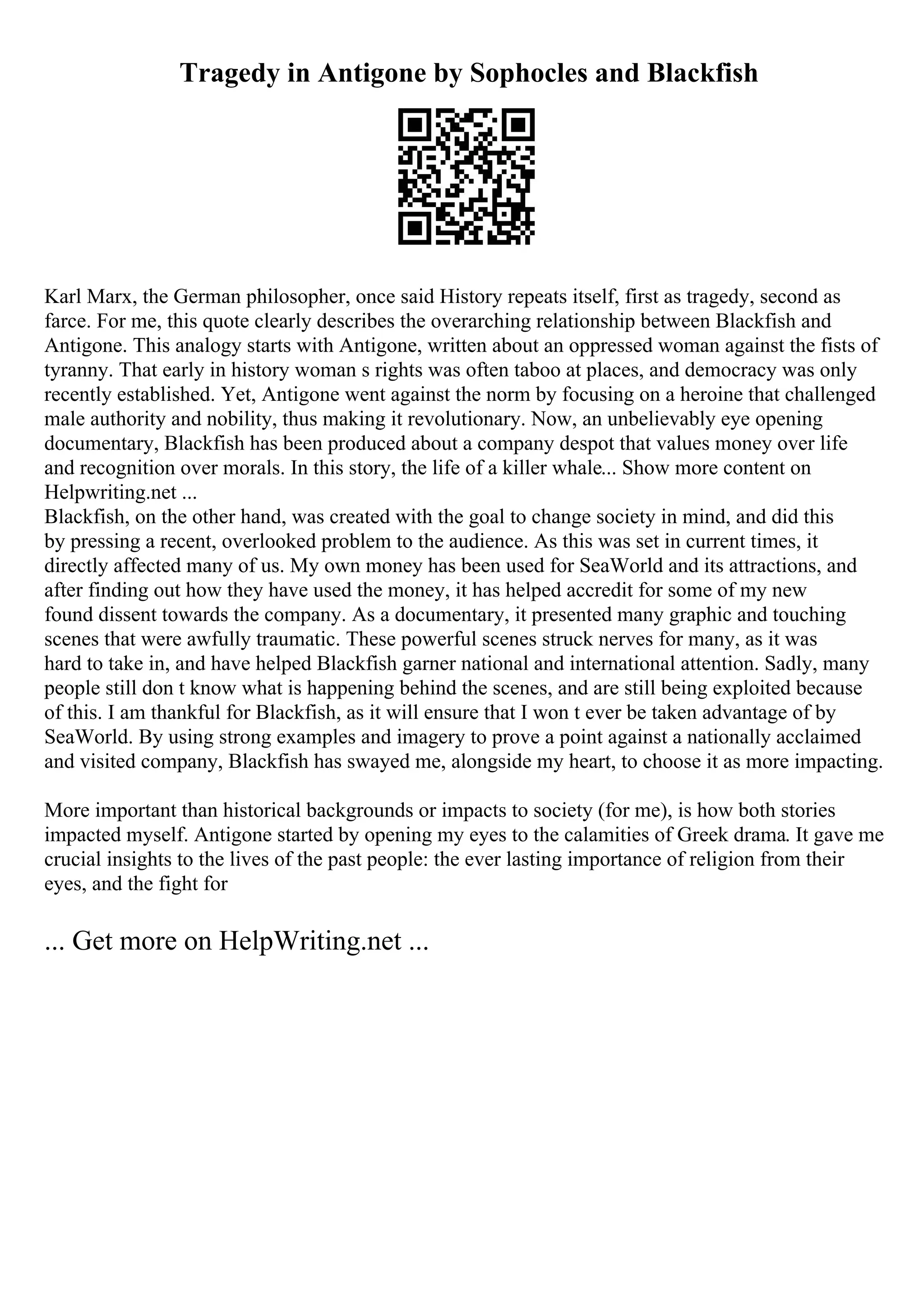 Tragedy in Antigone by Sophocles and Blackfish
Karl Marx, the German philosopher, once said History repeats itself, first as tragedy, second as
farce. For me, this quote clearly describes the overarching relationship between Blackfish and
Antigone. This analogy starts with Antigone, written about an oppressed woman against the fists of
tyranny. That early in history woman s rights was often taboo at places, and democracy was only
recently established. Yet, Antigone went against the norm by focusing on a heroine that challenged
male authority and nobility, thus making it revolutionary. Now, an unbelievably eye opening
documentary, Blackfish has been produced about a company despot that values money over life
and recognition over morals. In this story, the life of a killer whale... Show more content on
Helpwriting.net ...
Blackfish, on the other hand, was created with the goal to change society in mind, and did this
by pressing a recent, overlooked problem to the audience. As this was set in current times, it
directly affected many of us. My own money has been used for SeaWorld and its attractions, and
after finding out how they have used the money, it has helped accredit for some of my new
found dissent towards the company. As a documentary, it presented many graphic and touching
scenes that were awfully traumatic. These powerful scenes struck nerves for many, as it was
hard to take in, and have helped Blackfish garner national and international attention. Sadly, many
people still don t know what is happening behind the scenes, and are still being exploited because
of this. I am thankful for Blackfish, as it will ensure that I won t ever be taken advantage of by
SeaWorld. By using strong examples and imagery to prove a point against a nationally acclaimed
and visited company, Blackfish has swayed me, alongside my heart, to choose it as more impacting.
More important than historical backgrounds or impacts to society (for me), is how both stories
impacted myself. Antigone started by opening my eyes to the calamities of Greek drama. It gave me
crucial insights to the lives of the past people: the ever lasting importance of religion from their
eyes, and the fight for
... Get more on HelpWriting.net ...
 