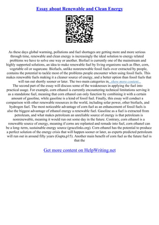 Essay about Renewable and Clean Energy
As these days global warming, pollutions and fuel shortages are getting more and more serious
through time, renewable and clean energy is increasingly the ideal solution to energy related
problems we have to solve one way or another. Biofuel is currently one of the mainstream and
highly supported solutions, an idea to make renewable fuel by living organisms such as fiber, corn,
vegetable oil or sugarcane. Biofuels, unlike nonrenewable fossil fuels over extracted by people,
contains the potential to tackle most of the problems people encounter when using fossil fuels. This
makes renewable fuels making it a cleaner source of energy, and a better option than fossil fuels that
will ran out shortly sooner or later. The two main categories in...show more content...
The second part of the essay will discuss some of the weaknesses in applying the fuel into
practical usage. For example, corn ethanol is currently encountering technical limitations serving it
as a standalone fuel, meaning that corn ethanol can only function by combining it with a certain
amount of gasoline, while gasoline is a kind of fossil fuel. Finally, this essay will conduct a
comparison with other renewable resources in the world, including solar power, other biofuels, and
hydrogen fuel. The most noticeable advantage of corn fuel as an enhancement of fossil fuels is
also the biggest advantage of ethanol energy a renewable fuel. Gasoline as a fuel is extracted from
petroleum, and what makes petroleum an unreliable source of energy is that petroleum is
nonrenewable, meaning it would run out some day in the future. Contrary, corn ethanol is a
renewable source of energy, meaning if corns are replanted and remade into fuel, corn ethanol can
be a long–term, sustainable energy source (gracelinks.org). Corn ethanol has the potential to produce
a perfect solution of the energy crisis that will happen sooner or later, as experts predicted petroleum
will run out in around fifty years (Gupta,p15). Another main benefit of corn fuel as the future fuel is
that the
Get more content on HelpWriting.net
 