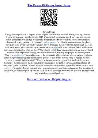 The Power Of Green Power Essay
Green Power
Energy is everywhere it 's in your phone to your community's hospital. Many years ago humans
lived with no energy supply, now in 2016 it 's essential. As energy was discovered and objects
which consumed such energy the demand increased, as a result so did the search for sources to
obtain such power, people relied on coal, nuclear power, etc. all which contaminated the planet.
However, there are also alternative energy power produced by renewable resources such as, solar
with solar panels, river currents hydro power, or even wind with wind turbines. Wind turbines are
seen along the road, but what are they? Why should people keep pursuing this energy source? Wind
turbines work to produce energy, and are also essential, not only for people but for the planet.
What is a wind turbine? A wind turbine, is the process in which a turbine takes wind and produces
clean energy(electricity) free from harmful gasses, to power this turbine wind is needed but how
is wind obtained? What is wind? "Wind is a form of solar energy and is a result of the uneven
heating of the atmosphere by the sun, the irregularities of the earth 's surface, and the rotation of
the earth"(How Do Wind Turbines Work?). In other words wind is a renewable source such as solar
energy. It 's produced when warm air rises to the atmosphere and later on is cooled down making it
sink down, as warm air goes up cool air takes its place causing what we know as wind. Therefore the
way a wind turbine will perform
Get more content on HelpWriting.net
 