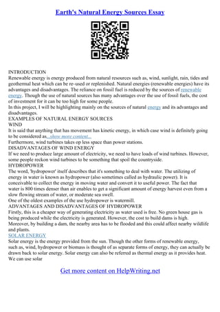 Earth's Natural Energy Sources Essay
INTRODUCTION
Renewable energy is energy produced from natural resources such as, wind, sunlight, rain, tides and
geothermal heat which can be re–used or replenished. Natural energies (renewable energies) have its
advantages and disadvantages. The reliance on fossil fuel is reduced by the sources of renewable
energy. Though the use of natural sources has many advantages over the use of fossil fuels, the cost
of investment for it can be too high for some people.
In this project, I will be highlighting mainly on the sources of natural energy and its advantages and
disadvantages.
EXAMPLES OF NATURAL ENERGY SOURCES
WIND
It is said that anything that has movement has kinetic energy, in which case wind is definitely going
to be considered as...show more content...
Furthermore, wind turbines takes op less space than power stations.
DISADVANTAGES OF WIND ENERGY
If we need to produce large amount of electricity, we need to have loads of wind turbines. However,
some people reckon wind turbines to be something that spoil the countryside.
HYDROPOWER
The word, 'hydropower' itself describes that it's something to deal with water. The utilizing of
energy in water is known as hydropower (also sometimes called as hydraulic power). It is
conceivable to collect the energy in moving water and convert it to useful power. The fact that
water is 800 times denser than air enables to get a significant amount of energy harvest even from a
slow flowing stream of water, or moderate sea swell.
One of the oldest examples of the use hydropower is watermill.
ADVANTAGES AND DISADVANTAGES OF HYDROPOWER
Firstly, this is a cheaper way of generating electricity as water used is free. No green house gas is
being produced while the electricity is generated. However, the cost to build dams is high.
Moreover, by building a dam, the nearby area has to be flooded and this could affect nearby wildlife
and plants.
SOLAR ENERGY
Solar energy is the energy provided from the sun. Though the other forms of renewable energy,
such as, wind, hydropower or biomass is thought of as separate forms of energy, they can actually be
drawn back to solar energy. Solar energy can also be referred as thermal energy as it provides heat.
We can use solar
Get more content on HelpWriting.net
 