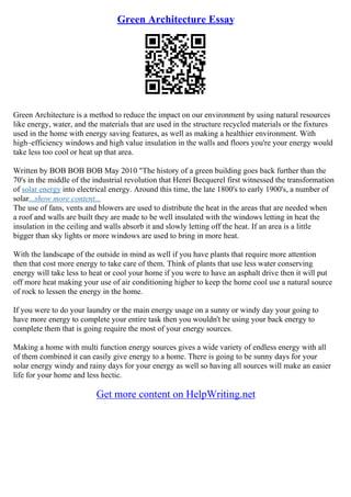 Green Architecture Essay
Green Architecture is a method to reduce the impact on our environment by using natural resources
like energy, water, and the materials that are used in the structure recycled materials or the fixtures
used in the home with energy saving features, as well as making a healthier environment. With
high–efficiency windows and high value insulation in the walls and floors you're your energy would
take less too cool or heat up that area.
Written by BOB BOB BOB May 2010 "The history of a green building goes back further than the
70's in the middle of the industrial revolution that Henri Becquerel first witnessed the transformation
of solar energy into electrical energy. Around this time, the late 1800's to early 1900's, a number of
solar...show more content...
The use of fans, vents and blowers are used to distribute the heat in the areas that are needed when
a roof and walls are built they are made to be well insulated with the windows letting in heat the
insulation in the ceiling and walls absorb it and slowly letting off the heat. If an area is a little
bigger than sky lights or more windows are used to bring in more heat.
With the landscape of the outside in mind as well if you have plants that require more attention
then that cost more energy to take care of them. Think of plants that use less water conserving
energy will take less to heat or cool your home if you were to have an asphalt drive then it will put
off more heat making your use of air conditioning higher to keep the home cool use a natural source
of rock to lessen the energy in the home.
If you were to do your laundry or the main energy usage on a sunny or windy day your going to
have more energy to complete your entire task then you wouldn't be using your back energy to
complete them that is going require the most of your energy sources.
Making a home with multi function energy sources gives a wide variety of endless energy with all
of them combined it can easily give energy to a home. There is going to be sunny days for your
solar energy windy and rainy days for your energy as well so having all sources will make an easier
life for your home and less hectic.
Get more content on HelpWriting.net
 