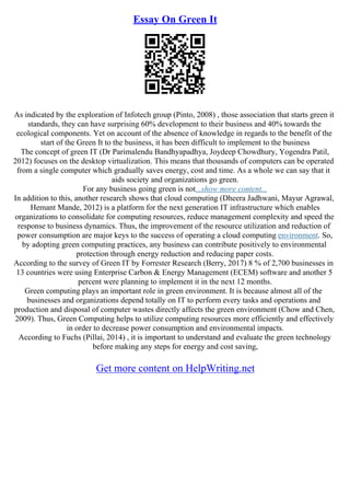 Essay On Green It
As indicated by the exploration of Infotech group (Pinto, 2008) , those association that starts green it
standards, they can have surprising 60% development to their business and 40% towards the
ecological components. Yet on account of the absence of knowledge in regards to the benefit of the
start of the Green It to the business, it has been difficult to implement to the business
The concept of green IT (Dr Parimalendu Bandhyapadhya, Joydeep Chowdhury, Yogendra Patil,
2012) focuses on the desktop virtualization. This means that thousands of computers can be operated
from a single computer which gradually saves energy, cost and time. As a whole we can say that it
aids society and organizations go green.
For any business going green is not...show more content...
In addition to this, another research shows that cloud computing (Dheera Jadhwani, Mayur Agrawal,
Hemant Mande, 2012) is a platform for the next generation IT infrastructure which enables
organizations to consolidate for computing resources, reduce management complexity and speed the
response to business dynamics. Thus, the improvement of the resource utilization and reduction of
power consumption are major keys to the success of operating a cloud computing environment. So,
by adopting green computing practices, any business can contribute positively to environmental
protection through energy reduction and reducing paper costs.
According to the survey of Green IT by Forrester Research (Berry, 2017) 8 % of 2,700 businesses in
13 countries were using Enterprise Carbon & Energy Management (ECEM) software and another 5
percent were planning to implement it in the next 12 months.
Green computing plays an important role in green environment. It is because almost all of the
businesses and organizations depend totally on IT to perform every tasks and operations and
production and disposal of computer wastes directly affects the green environment (Chow and Chen,
2009). Thus, Green Computing helps to utilize computing resources more efficiently and effectively
in order to decrease power consumption and environmental impacts.
According to Fuchs (Pillai, 2014) , it is important to understand and evaluate the green technology
before making any steps for energy and cost saving,
Get more content on HelpWriting.net
 