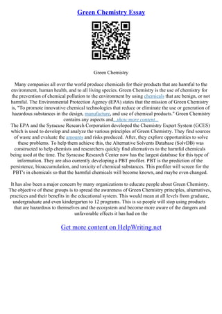 Green Chemistry Essay
Green Chemistry
Many companies all over the world produce chemicals for their products that are harmful to the
environment, human health, and to all living species. Green Chemistry is the use of chemistry for
the prevention of chemical pollution to the environment by using chemicals that are benign, or not
harmful. The Environmental Protection Agency (EPA) states that the mission of Green Chemistry
is, "To promote innovative chemical technologies that reduce or eliminate the use or generation of
hazardous substances in the design, manufacture, and use of chemical products." Green Chemistry
contains any aspects and...show more content...
The EPA and the Syracuse Research Corporation developed the Chemistry Expert System (GCES)
which is used to develop and analyze the various principles of Green Chemistry. They find sources
of waste and evaluate the amounts and risks produced. After, they explore opportunities to solve
these problems. To help them achieve this, the Alternative Solvents Database (SolvDB) was
constructed to help chemists and researchers quickly find alternatives to the harmful chemicals
being used at the time. The Syracuse Research Center now has the largest database for this type of
information. They are also currently developing a PBT profiler. PBT is the prediction of the
persistence, bioaccumulation, and toxicity of chemical substances. This profiler will screen for the
PBT's in chemicals so that the harmful chemicals will become known, and maybe even changed.
It has also been a major concern by many organizations to educate people about Green Chemistry.
The objective of these groups is to spread the awareness of Green Chemistry principles, alternatives,
practices and their benefits in the educational system. This would mean at all levels from graduate,
undergraduate and even kindergarten to 12 programs. This is so people will stop using products
that are hazardous to themselves and the ecosystem and become more aware of the dangers and
unfavorable effects it has had on the
Get more content on HelpWriting.net
 