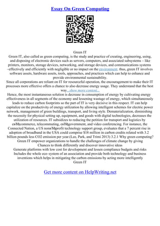 Essay On Green Computing
Green IT
Green IT, also called as green computing, is the study and practice of creating, engineering, using,
and disposing of electronic devices such as servers, computers, and associated subsystems – like
printers, monitors, storage devices, networking, and storage devices, and communications systems
–effectively and efficiently with negligible or no impact on the environment. thus, green IT involves
software assets, hardware assets, tools, approaches, and practices which can help to enhance and
provide environmental sustainability.
Since all corporations are reliant on IT for resourceful operation, the encouragement to make their IT
processes more effective offers a chance to also decrease energy usage. They understand that the best
way...show more content...
Hence, the most instantaneous solution is decrease in consumption of energy by cultivating energy
effectiveness in all segments of the economy and lessening wastage of energy, which simultaneously
leads to reduce carbon footprints so the part of IT is very decisive in this respect. IT can help
capitalize on the productivity of energy utilization by allowing intelligent schemes for electric power
network, management of green buildings, transport, and living style. Dematerialization, diminishing
the necessity for physical setting up, equipment, and goods with digital technologies, decreases the
utilization of resources. IT subsidizes to reducing the petition for transport and logistics by
eвЂђcommerce, telecommuting, eвЂђgovernment, and video conferencing. For instance, the
Connected Nation, a US nonвЂђprofit technology support group, evaluates that a 7 percent rise in
adoption of broadband in the USA could comprise $18 million in carbon credits related with 3.2
billion pounds less CO2 emission per year.(Lee, Park, and Trimi 2013) 3.2.1 Why green computing?
Green IT empower organizations to handle the challenges of climate change by giving
Chances to think differently and discover innovative ideas
Generate platforms with low cost for development and lessen compliance budgets and risks
Includes the whole eco–system of an association and provide both technology and business
inventions which helps in mitigating the carbon emissions by acting more intelligently
Green IT
Get more content on HelpWriting.net
 