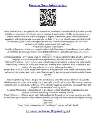 Essay on Green Infrastructure
Green infrastructure is an approach that communities can choose to maintain healthy waters, provide
multiple environmental benefits and support sustainable communities. Unlike single–purpose gray
stormwater infrastructure, which uses pipes to dispose of rainwater, green infrastructure uses
vegetation and soil to manage rainwater where it falls. By weaving natural processes into the built
environment, green infrastructure provides not only stormwater management, but also flood
mitigation, air quality management, and much more.
Programmes in green infrastructure
Provides information on how you can get involved including ways to protect human health and the
environment by raising awareness about potential threats to your drinking water,...show more
content...
outreach campaign – Developing a variety of resources for the development of an effective outreach
campaign to educate the public on nonpoint source pollution or storm water runoff.
Pollution Prevention – Water pollution and control measures are critical to improving water quality
and lessening the need for costly wastewater and drinking water treatment. Find information on a
variety of water pollution prevention and control measures.
Protect Your Health– Offers information on how to protect yourself from water–related health risks
such as microbes in tap water and in water bodies used for swimming, and contaminants in fish and
shellfish.
Protecting Drinking Water – People who travel abroad know the familiar problem with unsafe
drinking water. At home, we scarcely give it a thought. Usually, we are right. But the sources of our
drinking water are constantly under siege from naturally occurring events and human activities that
can pollute our sources of drinking water.
Volunteer Monitoring–Encouragement to all citizens to learn about their water resources and
supports volunteer monitoring because of its many benefits.
Water Efficiency– Efficient use of water helps reduce the demands on our water supplies, as well as
on both drinking water and wastewater infrastructure, as using less water means moving and treating
less water.
Case Study:
Smart Green Infrastructure in Tiger Range Countries: A Multi–Level
Get more content on HelpWriting.net
 