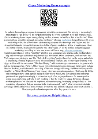 Green Marketing Essay example
In today's day and age, everyone is concerned about the environment. Our society is increasingly
encouraged to "go green," to do our part in making the world a cleaner, more eco–friendly place.
Green marketing is one major strategy being used to promote such efforts, but is it effective? There
is some debate about this concept, including the history of green marketing, the problems with green
marketing so far, the effectiveness of marketing schemes like Sunchips and Toyota, and the
strategies that could be used to increase the ability of green marketing. While protecting our planet
is a noble concept, its execution seems to be a little vague. Of all the aspects concerning green
marketing, one thing is clear: our planet still has a long...show more content...
Sunchips provides not only a "healthier" chip but also uses renewable energy and a biodegradable
bag and encourages consumers to join their eco movement. Other companies, such as Pepsi and
Volkswagen, are joining in too. The "Refresh Everything" project launched by the major soda chain
is attempting to make its product more environmentally friendly, and Volkswagen is taking even
bigger strides with its movement, "The Fun Theory," which encourages customers to be green while
making the process fun (Park 1). Other major corporations jumping on the green bandwagon include
Hewlett Packard, which boasts its recycling efforts and energy efficiency, and Ben and Jerry's with
its effort to "Lick Global Warming" and employ other eco–conscious practices (Rottkamp 1). While
these strategies have shed light on being friendly to our planet, the fact remains that the large
portion of our population simply is not embracing it. One major problem as far as companies
using green marketing and why it isn't working is that the relatively vague definition of green
marketing leaves a lot of room for loopholes. Green marketing, by simply being defined as "the
marketing of products that are assumed to be environmentally safe," allows companies to take
advantage of this idea even if their products are not the best example of green ones (McClendon 1).
Most companies also don't practice what they preach in such
Get more content on HelpWriting.net
 