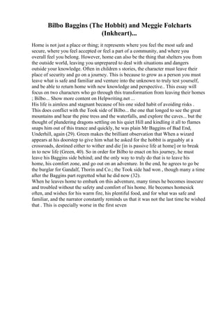 Bilbo Baggins (The Hobbit) and Meggie Folcharts
(Inkheart)...
Home is not just a place or thing; it represents where you feel the most safe and
secure, where you feel accepted or feel a part of a community, and where you
overall feel you belong. However, home can also be the thing that shelters you from
the outside world, leaving you unprepared to deal with situations and dangers
outside your knowledge. Often in children s stories, the character must leave their
place of security and go on a journey. This is because to grow as a person you must
leave what is safe and familiar and venture into the unknown to truly test yourself,
and be able to return home with new knowledge and perspective.. This essay will
focus on two characters who go through this transformation from leaving their homes
; Bilbo... Show more content on Helpwriting.net ...
His life is aimless and stagnant because of his one sided habit of avoiding risks .
This does conflict with the Took side of Bilbo... the one that longed to see the great
mountains and hear the pine tress and the waterfalls, and explore the caves... but the
thought of plundering dragons settling on his quiet Hill and kindling it all to flames
snaps him out of this trance and quickly, he was plain Mr Baggins of Bad End,
Underhill, again (29). Green makes the brilliant observation that When a wizard
appears at his doorstep to give him what he asked for the hobbit is arguably at a
crossroads, destined either to wither and die [in is passive life at home] or to break
in to new life (Green, 40). So in order for Bilbo to enact on his journey, he must
leave his Baggins side behind; and the only way to truly do that is to leave his
home, his comfort zone, and go out on an adventure. In the end, he agrees to go be
the burglar for Gandalf, Thorin and Co.; the Took side had won , though many a time
after the Baggins part regretted what he did now (32).
When he leaves home to embark on this adventure, many times he becomes insecure
and troubled without the safety and comfort of his home. He becomes homesick
often, and wishes for his warm fire, his plentiful food, and for what was safe and
familiar, and the narrator constantly reminds us that it was not the last time he wished
that . This is especially worse in the first seven
 