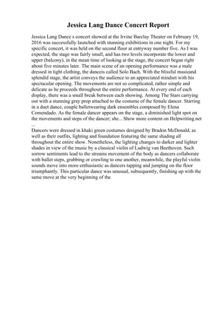 Jessica Lang Dance Concert Report
Jessica Lang Dance s concert showed at the Irvine Barclay Theater on February 19,
2016 was successfully launched with stunning exhibitions in one night. For my
specific concert, it was held on the second floor at entryway number five. As I was
expected, the stage was fairly small, and has two levels incorporate the lower and
upper (balcony), in the mean time of looking at the stage, the concert began right
about five minutes later. The main scene of an opening performance was a male
dressed in tight clothing, the danceis called Solo Bach. With the blissful musicand
splendid stage, the artist conveys the audience to an appreciated mindset with his
spectacular opening. The movements are not so complicated, rather simple and
delicate as he proceeds throughout the entire performance. At every end of each
display, there was a small break between each showing. Among The Stars carrying
out with a stunning gray prop attached to the costume of the female dancer. Starring
in a duet dance, couple balletwearing dark ensembles composed by Elena
Comendado. As the female dancer appears on the stage, a diminished light spot on
the movements and steps of the dancer; she... Show more content on Helpwriting.net
...
Dancers were dressed in khaki green costumes designed by Bradon McDonald, as
well as their outfits, lighting and foundation featuring the same shading all
throughout the entire show. Nonetheless, the lighting changes to darker and lighter
shades in view of the music by a classical violin of Ludwig van Beethoven. Such
sorrow sentiments lead to the streams movement of the body as dancers collaborate
with ballet steps, grabbing or crawling to one another, meanwhile, the playful violin
sounds move into more enthusiastic as dancers tapping and jumping on the floor
triumphantly. This particular dance was unusual, subsequently, finishing up with the
same move at the very beginning of the
 