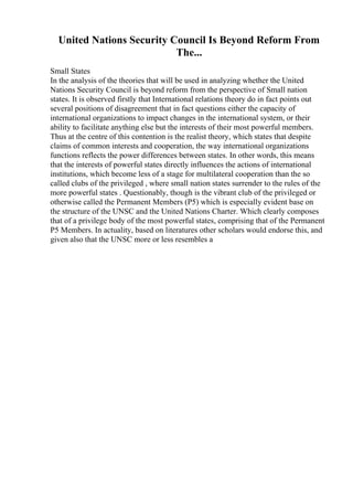United Nations Security Council Is Beyond Reform From
The...
Small States
In the analysis of the theories that will be used in analyzing whether the United
Nations Security Council is beyond reform from the perspective of Small nation
states. It is observed firstly that International relations theory do in fact points out
several positions of disagreement that in fact questions either the capacity of
international organizations to impact changes in the international system, or their
ability to facilitate anything else but the interests of their most powerful members.
Thus at the centre of this contention is the realist theory, which states that despite
claims of common interests and cooperation, the way international organizations
functions reflects the power differences between states. In other words, this means
that the interests of powerful states directly influences the actions of international
institutions, which become less of a stage for multilateral cooperation than the so
called clubs of the privileged , where small nation states surrender to the rules of the
more powerful states . Questionably, though is the vibrant club of the privileged or
otherwise called the Permanent Members (P5) which is especially evident base on
the structure of the UNSC and the United Nations Charter. Which clearly composes
that of a privilege body of the most powerful states, comprising that of the Permanent
P5 Members. In actuality, based on literatures other scholars would endorse this, and
given also that the UNSC more or less resembles a
 