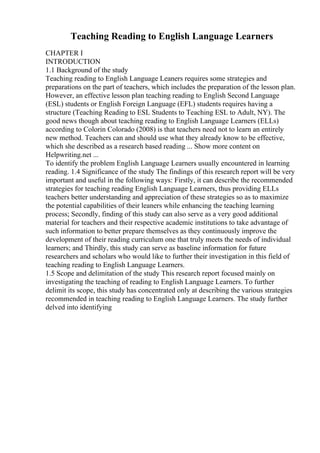 Teaching Reading to English Language Learners
CHAPTER I
INTRODUCTION
1.1 Background of the study
Teaching reading to English Language Leaners requires some strategies and
preparations on the part of teachers, which includes the preparation of the lesson plan.
However, an effective lesson plan teaching reading to English Second Language
(ESL) students or English Foreign Language (EFL) students requires having a
structure (Teaching Reading to ESL Students to Teaching ESL to Adult, NY). The
good news though about teaching reading to English Language Learners (ELLs)
according to Colorin Colorado (2008) is that teachers need not to learn an entirely
new method. Teachers can and should use what they already know to be effective,
which she described as a research based reading ... Show more content on
Helpwriting.net ...
To identify the problem English Language Learners usually encountered in learning
reading. 1.4 Significance of the study The findings of this research report will be very
important and useful in the following ways: Firstly, it can describe the recommended
strategies for teaching reading English Language Learners, thus providing ELLs
teachers better understanding and appreciation of these strategies so as to maximize
the potential capabilities of their leaners while enhancing the teaching learning
process; Secondly, finding of this study can also serve as a very good additional
material for teachers and their respective academic institutions to take advantage of
such information to better prepare themselves as they continuously improve the
development of their reading curriculum one that truly meets the needs of individual
learners; and Thirdly, this study can serve as baseline information for future
researchers and scholars who would like to further their investigation in this field of
teaching reading to English Language Learners.
1.5 Scope and delimitation of the study This research report focused mainly on
investigating the teaching of reading to English Language Learners. To further
delimit its scope, this study has concentrated only at describing the various strategies
recommended in teaching reading to English Language Learners. The study further
delved into identifying
 