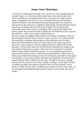 Jasper Jones Monologue
I was broken. I had nothing left inside of me, my life was slowly disappearing and
I couldn t stop it. As I lied on the cold wooden floor of my room the pain from
where he had hit me was erupting inside of me. Every part of my body ached in
agony, I struggled to suck in air. As my eyes flooded with tears and I looked at
myself in the mirror I was horrified at the person looking back at me. Blood was
running off my face and onto my nightdress. Deep purple welts had already started to
form across my fragile body from the forceful impact of his rough fists that
consistently made contact with my small figure. But living day and night in this
torture couldn t hurt me anymore than it already has, but what does is that it was him
that did this to... Show more content on Helpwriting.net ...
However, tonight was slightly different there was a feeling of emptiness within me
that only jasper could fill, but he was know where to be seen. As I walked towards
the smooth grey eucalyptus that presided over the small dam on the far side, I
peered into the broad hallow space at its base where I knew Jasper stayed. But
there was no sign of jasper or even the slightest amount of evidence that he had
been here. I felt my body shatter for what felt like the millionth time tonight as the
tears started to fall down my cheeks, I didn t know how much more I could take
before I simply couldn t handle this anymore. As I sat slumped along the water s
edge with my head on my knees, I felt betrayed and heartbroken. Jasper Jones was
really gone, he had left me and gone to the city by himself, a plan that we were meant
to do together. I was distressed, filled with anger and heartbreak. He had broken his
promise. But the truth is what hurt me the most, I thought he loved me, I thought
what we had was real, but I was wrong. Tonight was going to be the night I tell him
everything, the night I was going to beg him to leave with me. Because I was in
trouble. I couldn t do this alone. I needed him more than ever but he wasn t there. As
these thoughts kept running through my head I begin to write it down. One way or
another
 