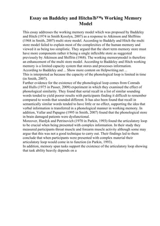 Essay on Baddeley and HitchвЂ™s Working Memory
Model
This essay addresses the working memory model which was proposed by Baddeley
and Hitch (1974 in Smith Kosslyn, 2007) as a response to Atkinson and Shiffrins
(1968 in Smith, 2007) multi store model. According to Baddely and Hitch the multi
store model failed to explain most of the complexities of the human memory and
viewed it as being too simplistic. They argued that the short term memory store must
have more components rather it being a single inflexible store as suggested
previously by Atkinson and Shiffrin (1968). The working memorymodel is therefore
an enhancement of the multi store model. According to Baddeley and Hitch working
memory is a limited capacity system that stores and processes information.
According to Baddeley and ... Show more content on Helpwriting.net ...
This is interpreted as because the capacity of the phonological loop is limited in time
(in Smith, 2007).
Further evidence for the existence of the phonological loop comes from Conrads
and Hulls (1975 in Passer, 2009) experiment in which they examined the effect of
phonological similarity. They found that serial recall in a list of similar sounding
words tended to yield poorer results with participants finding it difficult to remember
compared to words that sounded different. It has also been found that recall in
semantically similar words tended to have little or no effect, supporting the idea that
verbal information is transferred in a phonological manner in working memory. In
addition, Vallar and Papagno (1995 in Smith, 2007) found that the phonological store
in brain damaged patients were dysfunctional.
Moreover, Hardyk and Petrinovich (1970 in Parkin, 1993) found the articulatory loop
to be crucial when being presented with complex information. In their study they
measured participants throat muscle and forearm muscle activity although some may
argue that this was not a good technique to carry out. Their findings led to them
conclude that when participants were presented with complex material their
articulatory loop would come in to function (in Parkin, 1993).
In addition, memory span tasks support the existence of the articulatory loop showing
that task ability heavily depends on a
 