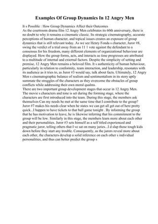 Examples Of Group Dynamics In 12 Angry Men
It s Possible : How Group Dynamics Affect their Outcomes
As the courtroom drama film 12 Angry Men celebrates its 60th anniversary, there is
no doubt to why it remains a cinematic classic. Its strategic cinematography, accurate
perceptions of human character, and topical issues creates an exposure of group
dynamics that is still relevant today. As we see Henry Fonda s character, Juror #8,
swing the verdict of a trial away from an 11 1 vote against the defendant to a
consensus for his freedom, many different elements of organizational behaviour are
displayed. How the group forms, acts, and interacts as time progresses are attributed
to a multitude of internal and external factors. Despite the simplicity of setting and
premise, 12 Angry Men remains a beloved film. It s authenticity of human behaviour,
particularly in relation to conformity, team interaction, and leadership, resonates with
its audience as it tries to, as Juror #3 would say, talk about facts. Ultimately, 12 Angry
Men s cinematographic balance of realism and sentimentalism in its story aptly
summate the struggles of the characters as they overcome the obstacles of group
conflicts while addressing their own moral qualms.
There are two important group development stages that occur in 12 Angry Men.
The movie s characters and tone is set during the forming stage, where the
characters are first introduced into the team. During this stage, the members ask
themselves Can my needs be met at the same time that I contribute to the group?
Juror #7 makes his needs clear when he states we can get all get out of here pretty
quick...I happen to have tickets to that ball game tonight . By informing the group
that he has motivation to leave, he is likewise inferring that his commitment to the
group will be low. Similarly in this stage, the members learn more about each other
and their personalities. Juror #3 sets himself as a self titled experienced and
pragmatic juror, telling others that I ve sat on many juries...I d slap those tough kids
down before they start any trouble. Consequently, as the jurors reveal more about
each other, the characters develop a solid inference on each other s individual
personalities, and thus can better predict the group s
 
