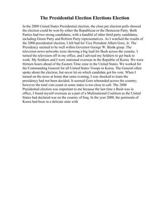 The Presidential Election Elections Election
In the 2000 United States Presidential election, the close pre election polls showed
the election could be won by either the Republican or the Democrat Party. Both
Parties had two strong candidates, with a handful of other third party candidates,
including Green Party and Reform Party representatives. As I watched the results of
the 2000 presidential election, I felt bad for Vice President Albert Gore, Jr. The
Presidency seemed to be well within Governor George W. Bushs grasp. The
television news networks were showing a big lead for Bush across the country. I
turned the television off in my office, and I advised my Soldiers to get back to
work. My Soldiers and I were stationed overseas in the Republic of Korea. We were
thirteen hours ahead of the Eastern Time zone in the United States. We worked for
the Commanding General for all United States Troops in Korea. The General often
spoke about the election, but never let on which candidate got his vote. When I
turned on the news at home that same evening, I was shocked to learn the
presidency had not been decided. It seemed Gore rebounded across the country;
however the total vote count in some states is too close to call. The 2000
Presidential election was important to me because the last time a Bush was in
office, I found myself overseas as a part of a Multinational Coalition as the United
States had declared war on the country of Iraq. In the year 2000, the peninsula of
Korea had been in a delicate state with
 