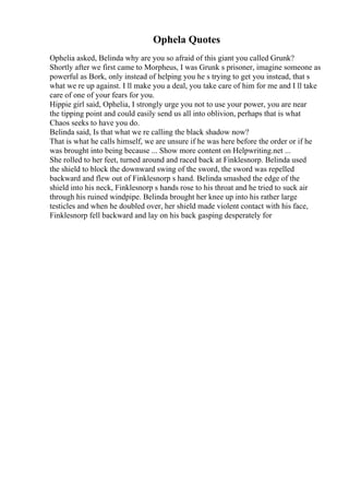 Ophela Quotes
Ophelia asked, Belinda why are you so afraid of this giant you called Grunk?
Shortly after we first came to Morpheus, I was Grunk s prisoner, imagine someone as
powerful as Bork, only instead of helping you he s trying to get you instead, that s
what we re up against. I ll make you a deal, you take care of him for me and I ll take
care of one of your fears for you.
Hippie girl said, Ophelia, I strongly urge you not to use your power, you are near
the tipping point and could easily send us all into oblivion, perhaps that is what
Chaos seeks to have you do.
Belinda said, Is that what we re calling the black shadow now?
That is what he calls himself, we are unsure if he was here before the order or if he
was brought into being because ... Show more content on Helpwriting.net ...
She rolled to her feet, turned around and raced back at Finklesnorp. Belinda used
the shield to block the downward swing of the sword, the sword was repelled
backward and flew out of Finklesnorp s hand. Belinda smashed the edge of the
shield into his neck, Finklesnorp s hands rose to his throat and he tried to suck air
through his ruined windpipe. Belinda brought her knee up into his rather large
testicles and when he doubled over, her shield made violent contact with his face,
Finklesnorp fell backward and lay on his back gasping desperately for
 