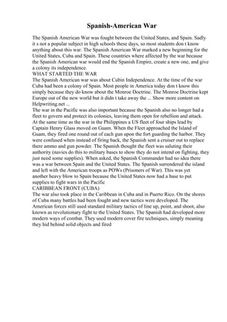 Spanish-American War
The Spanish American War was fought between the United States, and Spain. Sadly
it s not a popular subject in high schools these days, so most students don t know
anything about this war. The Spanish American War marked a new beginning for the
United States, Cuba and Spain. These countries where affected by the war because
the Spanish American war would end the Spanish Empire, create a new one, and give
a colony its independence.
WHAT STARTED THE WAR
The Spanish American war was about Cubin Independence. At the time of the war
Cuba had been a colony of Spain. Most people in America today don t know this
simply because they do know about the Monroe Doctrine. The Monroe Doctrine kept
Europe out of the new world but it didn t take away the ... Show more content on
Helpwriting.net ...
The war in the Pacific was also important because the Spanish also no longer had a
fleet to govern and protect its colonies, leaving them open for rebellion and attack.
At the same time as the war in the Philippines a US fleet of four ships lead by
Captain Henry Glass moved on Guam. When the Fleet approached the Island of
Guam, they fired one round out of each gun upon the fort guarding the harbor. They
were confused when instead of firing back, the Spanish sent a cruiser out to replace
there ammo and gun powder. The Spanish thought the fleet was saluting their
authority (navies do this to military bases to show they do not intend on fighting, they
just need some supplies). When asked, the Spanish Commander had no idea there
was a war between Spain and the United States. The Spanish surrendered the island
and left with the American troops as POWs (Prisoners of War). This was yet
another heavy blow to Spain because the United States now had a base to put
supplies to fight wars in the Pacific
CARIBBEAN FRONT (CUBA)
The war also took place in the Caribbean in Cuba and in Puerto Rico. On the shores
of Cuba many battles had been fought and new tactics were developed. The
American forces still used standard military tactics of line up, point, and shoot, also
known as revolutionary fight to the United States. The Spanish had developed more
modern ways of combat. They used modern cover fire techniques, simply meaning
they hid behind solid objects and fired
 