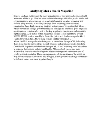 Analyzing Men s Health Magazine
Society has been put through the many expectations of how men and women should
behave or where to go. This has been elaborated through television, social media and
even magazines. Magazines are involved in influencing societies behaviour and
actions. They are used in a variety of ways, from informing their readers to
entertaining them. Each magazine has their unique way of presenting their ideas,
which depends on the age group that they are aiming it at. There is a great emphasis
on attracting a certain reader, as it is the key to gain more customers and attract the
right audience. As a matter of fact magazines such as Men s Healthhave around
300000 330000 readers monthly in Australia. (reference) And the magazine Good
Health for women has... Show more content on Helpwriting.net ...
Men s Health is a magazine that is targeted at men above the age of 18, informing
them about how to improve their mental, physical and emotional health. Similarly
Good health targets women between the ages 35 55, also informing them about how
to improve their mental and physical health. Although both magazines were
informative, they did contain dangerous hidden messages and representations of
gender within the articles. These messages outweigh the positives of the article as
they affect societies expectations and thoughts. It may potentially change the readers
beliefs and values to a more negative thought
 