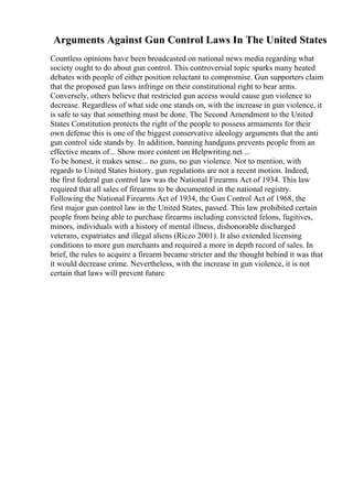 Arguments Against Gun Control Laws In The United States
Countless opinions have been broadcasted on national news media regarding what
society ought to do about gun control. This controversial topic sparks many heated
debates with people of either position reluctant to compromise. Gun supporters claim
that the proposed gun laws infringe on their constitutional right to bear arms.
Conversely, others believe that restricted gun access would cause gun violence to
decrease. Regardless of what side one stands on, with the increase in gun violence, it
is safe to say that something must be done. The Second Amendment to the United
States Constitution protects the right of the people to possess armaments for their
own defense this is one of the biggest conservative ideology arguments that the anti
gun control side stands by. In addition, banning handguns prevents people from an
effective means of... Show more content on Helpwriting.net ...
To be honest, it makes sense... no guns, no gun violence. Not to mention, with
regards to United States history, gun regulations are not a recent motion. Indeed,
the first federal gun control law was the National Firearms Act of 1934. This law
required that all sales of firearms to be documented in the national registry.
Following the National Firearms Act of 1934, the Gun Control Act of 1968, the
first major gun control law in the United States, passed. This law prohibited certain
people from being able to purchase firearms including convicted felons, fugitives,
minors, individuals with a history of mental illness, dishonorable discharged
veterans, expatriates and illegal aliens (Riczo 2001). It also extended licensing
conditions to more gun merchants and required a more in depth record of sales. In
brief, the rules to acquire a firearm became stricter and the thought behind it was that
it would decrease crime. Nevertheless, with the increase in gun violence, it is not
certain that laws will prevent future
 