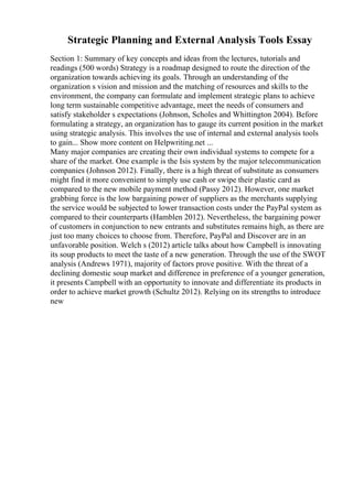 Strategic Planning and External Analysis Tools Essay
Section 1: Summary of key concepts and ideas from the lectures, tutorials and
readings (500 words) Strategy is a roadmap designed to route the direction of the
organization towards achieving its goals. Through an understanding of the
organization s vision and mission and the matching of resources and skills to the
environment, the company can formulate and implement strategic plans to achieve
long term sustainable competitive advantage, meet the needs of consumers and
satisfy stakeholder s expectations (Johnson, Scholes and Whittington 2004). Before
formulating a strategy, an organization has to gauge its current position in the market
using strategic analysis. This involves the use of internal and external analysis tools
to gain... Show more content on Helpwriting.net ...
Many major companies are creating their own individual systems to compete for a
share of the market. One example is the Isis system by the major telecommunication
companies (Johnson 2012). Finally, there is a high threat of substitute as consumers
might find it more convenient to simply use cash or swipe their plastic card as
compared to the new mobile payment method (Passy 2012). However, one market
grabbing force is the low bargaining power of suppliers as the merchants supplying
the service would be subjected to lower transaction costs under the PayPal system as
compared to their counterparts (Hamblen 2012). Nevertheless, the bargaining power
of customers in conjunction to new entrants and substitutes remains high, as there are
just too many choices to choose from. Therefore, PayPal and Discover are in an
unfavorable position. Welch s (2012) article talks about how Campbell is innovating
its soup products to meet the taste of a new generation. Through the use of the SWOT
analysis (Andrews 1971), majority of factors prove positive. With the threat of a
declining domestic soup market and difference in preference of a younger generation,
it presents Campbell with an opportunity to innovate and differentiate its products in
order to achieve market growth (Schultz 2012). Relying on its strengths to introduce
new
 