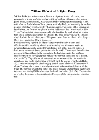 William Blake And Religion Essay
William Blake was a forerunner in the world of poetry in the 18th century that
produced works that are being studied to this day. Along with many other greats;
poets, artists, and musicians, Blake did not receive the recognition deserved to him
until after his death. Many of these poems written by Blake are ordinarily focused on
religion while heavily influenced by his imagination. The impact of his imagination
in addition to his focus on religion is evident in his work The Lambas well as The
Tyger. The Lamb is a poem about a child who is asking the lamb about his creator,
then asks if the lamb is aware of his identity. The child already knows the identity
which leads to the end of the poem. This poem comes from an album called Songs...
Show more content on Helpwriting.net ...
Both poems bring together the idea of a creator to first show a warm and
affectionate side, then bring a harsh sense of reality that allows the reader to
awake and consequently realize the world is not just full of innocent lambs. In
both poems the creator is the greatest force in the world. The creators in each poem
represent different ideas. In the poem about the lamb the creator has not been
introduced with its only description being of the narrator stating that he is a child,
whereas in The Tyger the narrator demands an answer on whether the creator is
describable as a might blacksmith who Could twist the sinews of thy heart (Blake
10). As the narrator speaks of this mighty beast it seems almost as if the narrator is
afraid. The idea of a creator is not only a theme as he is mentioned along with the
tyger. The narrator towards the end of The Tyger ponders whether these creators are
the same by a asking Did he who made the Lamb make thee (Blake 20). The question
on whether the creator is the same is raised because of the vast amount of opposites
that
 