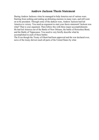 Andrew Jackson Thesis Statement
During Andrew Jackson s time he managed to help America out of various wars.
Starting from nothing and ending up defeating enemies in many wars, and still went
on to be president. Through some of the darkest wars, Andrew Jackson had led
America to victory. You need an argument to start your thesis statement! Jackson was
what? That is your argument. Then follow this with three major accomplishments
He had led America out of the Battle of New Orleans, the battle of Horseshoe Bend,
and the Battle of Tippecanoe. You need to very briefly describe what he
accomplished in each of these battles
The Even though the Treaty of Ghent had been approved and the war declared over,
news of the treaty did not reach all parts of the United States by what
 