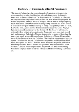 The Story Of Christianity s Rise Of Prominence
The story of Christianity s rise to prominence is often spoken of, however, the
struggles and persecution that Christians originally faced during the Romanic
times seem to always be forgotten. The Romans viewed Christianity as a threat to
the emperor and the empire due to their actions that were believed to go against the
Roman way of life. Although the act of being a Christian stood as being completely
legal, the Romans viewed Christianity as being hardly innocent, and in fact deemed
it necessary to act upon their heinous way of being. Through Pliny s letter to Trajan,
Res Gestae Divi Augusti, and the Roman s understanding of the Lord s Prayer, it
becomes more understandable why the Romans felt threatened by Christianity.
Although it does not justify their actions, the Romans did have some logic behind
their claims against Christianity. Pliny the Younger, the governor of Bithynia at the
time, wrote a well renowned letter to Trajan, the Emperor of Rome. Pliny reached
out to Trajan for counsel over the Christians. Pliny received anonymous accusations
against Christians that accused Christians of wrong doings, and Pliny himself had
never participated in a trial of Christians before. Pliny asks Trajan for guidance on
three things initially. He asks whether the age of the Christian should be a factor,
whether a Christian should be pardoned if they repent, and if the name of being a
Christian is simply a crime, or only the offenses that follow from being a Christian
are.
 