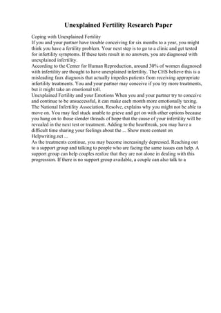 Unexplained Fertility Research Paper
Coping with Unexplained Fertility
If you and your partner have trouble conceiving for six months to a year, you might
think you have a fertility problem. Your next step is to go to a clinic and get tested
for infertility symptoms. If these tests result in no answers, you are diagnosed with
unexplained infertility.
According to the Center for Human Reproduction, around 30% of women diagnosed
with infertility are thought to have unexplained infertility. The CHS believe this is a
misleading faux diagnosis that actually impedes patients from receiving appropriate
infertility treatments. You and your partner may conceive if you try more treatments,
but it might take an emotional toll.
Unexplained Fertility and your Emotions When you and your partner try to conceive
and continue to be unsuccessful, it can make each month more emotionally taxing.
The National Infertility Association, Resolve, explains why you might not be able to
move on. You may feel stuck unable to grieve and get on with other options because
you hang on to those slender threads of hope that the cause of your infertility will be
revealed in the next test or treatment. Adding to the heartbreak, you may have a
difficult time sharing your feelings about the ... Show more content on
Helpwriting.net ...
As the treatments continue, you may become increasingly depressed. Reaching out
to a support group and talking to people who are facing the same issues can help. A
support group can help couples realize that they are not alone in dealing with this
progression. If there is no support group available, a couple can also talk to a
 